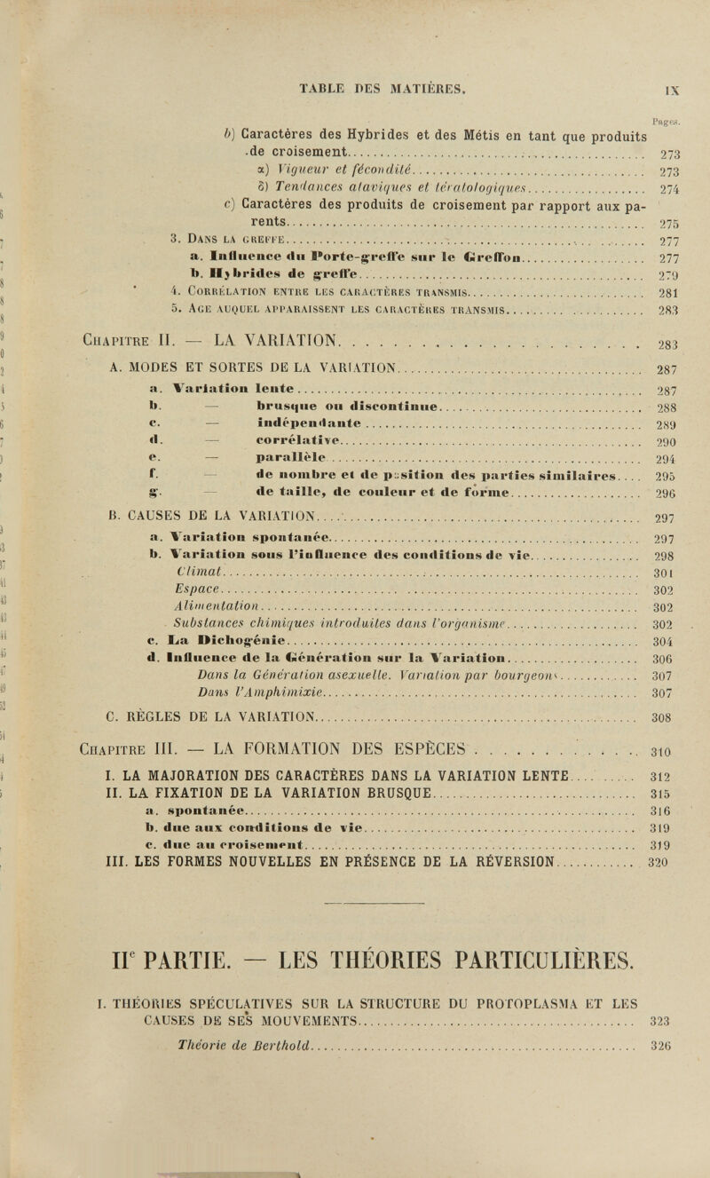 TABLE DES MATIÈRES. n Pngc. b) Caractères des Hybrides et des Métis en tant que produits ■ de croisement  273 a) Vigueur et fécondité  273 8) Tendances ataviques et téi atologiques 274 c) Caractères des produits de croisement par rapport aux pa¬ rents 275 3. DANS LA GREri'E      277 a. Iiiiliiencc «lu Porte-greffe sur le GrefTon 277 b. II) britlci!» de greffe  279 4. CoRKbLATlON entre liîs caractères transmis    281 5. Age auquel apparaissent les caractères transmis. ..   283 Chapitre II. — LA VARIATION  . 283 A. MODES ET SORTES DELA VARIATION... ;  287 a. Variation lente   287 b. — bru»>que ou discontinue  288 c. — indépendante  2(S9 d. — corrélative 290 e. — parallèle 294 f. — de nombre el de position des parties similaires.... 295 g'. — de taille, de couleur et de forme 296 B. CAUSES DE LA VARIATION.    297 a. Variation spontanée  297 b. Variation sous l'influence des conditions de vie 298 Climat   301 Espace  ;    302 Aliiiientation  302 . Substances chimiques introduites dans l'organisme  302 c. lia Oichogénie  304 d. Influence de la €>iénération sur la Variation  306 Bans la Génération asexuelle. Variation par Ьоигдеош............ 307 Dans l'Amphimixie 307 C. RÈGLES DE LA VARIATION  308 cnapitre III. — LA FORMATION DES ESPÈCES зю L LA MAJORATION DES CARACTÈRES DANS LA VARIATION LENTE...... . 312 II. LA FIXATION DE LA VARIATION BRUSQUE 315 a. spontanée  316 b. due aux conditions de vie  319 c. due au croisement  319 III. LES FORMES NOUVELLES EN PRÉSENCE DE LA RÉVERSION 320 ir PARTIE. — LES THÉORIES PARTICULIÈRES. I. THÉORIES SPÉCULATIVES SUR LA STRUCTURE DU PROTOPLASMA ET LES CAUSES DE SES MOUVEMENTS 323 Théorie de Berthold  326