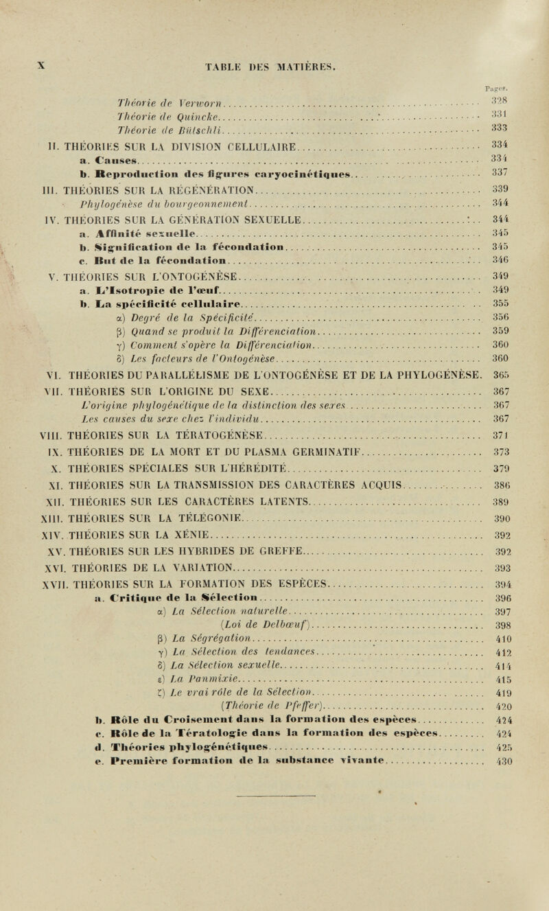 X TABLE DES MATIÈRES. Pages. Théorie de Verworn  ^28 Jhí'01-ie de Quincke   .  Théorie de BiHschli  • • • И. THÉORIES SUR LA DIVISION CELLULAIRE   334 a. Causes  334 b. Heproiluctîon lies fig-ures caryocinétiques , 337 m. THÉORIES SUR LA RÉGÉNÉRATION   339 Phylogenese du bourgeonnement  , 344 IV. THÉORIES SUR LA GÉNÉRATION SEXUELLE  344 a. Affinité sexuelle 345 b. Si^nîfifatîon lie la fécondation  345 c. But de la fécon«lation  346 V. THÉORIES SUR L'ONTOGÉNÈSE    349 a. I^'Isotropie de l'œuf   349 b. La spécificité cellulaire  355 a) Degré de la Spécificité  356 ß) Quand se produit la Différenciation.    359 y) Comment s'opère la Différenciation  360 5) Les facteurs de l'Ontogénèse  360 VI. THÉORIES DU PARALLÉLISME DE L'ONTOGÉNÈSE ET DE LA PHYLOGÉNÈSE. 365 VII. THÉORIES SUR L'ORIGINE DU SEXE 367 L'origine phylogénëtique de la distinction des seres 367 Ij's causes du sexe chez l'individu 367 VIII. THÉORIES SUR LA TÉRATOGÉNÉSE  371 IX. THÉORIES DE LA MORT ET DU PLASMA GERMINATIF  373 X. THÉORIES SPÉCIALES SUR L'HÉRÉDITÉ  379 XI. THÉORIES SUR LA TRANSMISSION DES CARACTÈRES ACQUIS   385 XII. THÉORIES SUR LES CARACTÈRES LATENTS   389 XIII. THÉORIES SUR LA TÉLÉGONIE  390 XIV. THÉORIES SUR LA XÉNIE  392 XV. THÉORIES SUR LES HYBRIDES DE GREFFE   392 XVI. THÉORIES DE LA VARI.\TION  393 XVII. THÉORIES SUR LA FORMATION DES ESPÈCES   394 a. Critique de la Sélection 396 a) La Sélection naturelle  .-  397 {Loi de Delbœuf) 398 ß) La Ségrégation 410 y) La Sélection des tendances.... 412 8) La Sélection sexuelle  '  ' 414 e) IM Panmixie 415 r) Le vrai rôle de la Sélection   419 [Théorie de Pfeffer)  420 b. Rôle du Croisement dans la formation des espèces 424 c. Rôle de la Tératologie dans la formation des espèces 424 d. Théories phylog^énétiques 425 e. Première formation de la substance vivante 430