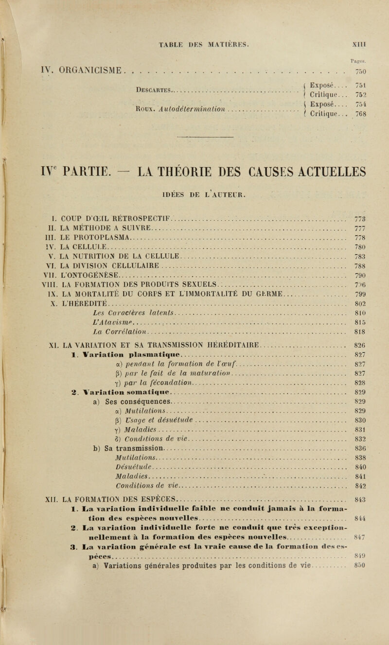 TABLE DES MATiÈRES. XIII Pages. IV. ORGANICISME   750 _ ( Expose... Descartes   ( Crilique.. Roux. Autodétermination     j [ Crilique.. 751 752 754 768 IV' PARTIE, — LA THÉORIE DES CAUSES ACTUELLES IDÉES DE L'AUTEUR. I. COUP D ŒIL RÉTROSPECTIF.    773 II. LA MÉTHODE A SUIVRE   777 III. LE PROTOPLASMA   778 IV. LA CELLULE ; 780 V. LA NUTRITION DE LA CELLULE 783 VI. LA DIVISION CELLULAIRE    788 VII. L'ONTOGENÈSE  790 VIII. LA FORMATION DES PRODUITS SEXUELS.; ' 7.Щ IX. LA MORTALITÉ DU CORPS ET LIMMORTALITÉ DU GERME 799 X. L'HÉRÉDITÉ 802 Les Caractères latents 810 L'Atavisme ,   815 Lm Corrélation    818 XI. LA VARIATION ET SA TRANSMISSION HÉRÉDITAIRE 826 1. Variation plasmatîque 827 a) pendant la formation de l'œuf.   827 ß) par le fait de la mat%iration  ... 827 y) par la fécondation  828 2. Variation somatiqiie  829 a) Ses conséquences  829 a) Mutilations 829 ß) Usage et désuétude 830 y) Maladies  831 Ö) Conditions de vie  832 b) Sa transmission  836 Mutilations   838 Désuétude  840 Maladies ' 841 Conditions de vie 842 XII. LA FORMATION DES ESPÈCES 843 1. lia variation individuelle faible ne conduit jamais à la forma¬ tion des espèces nouvelles 844 3. Lia variation individuelle forte ne conduit que très exception¬ nellement à la formation des espèces nouvelles 847 3. lia variation g^énérale est la vi*aie cause de la formation des es¬ pèces  849 a) Variations générales produites par les conditions de vie 850 ÎÊLIh máíiL