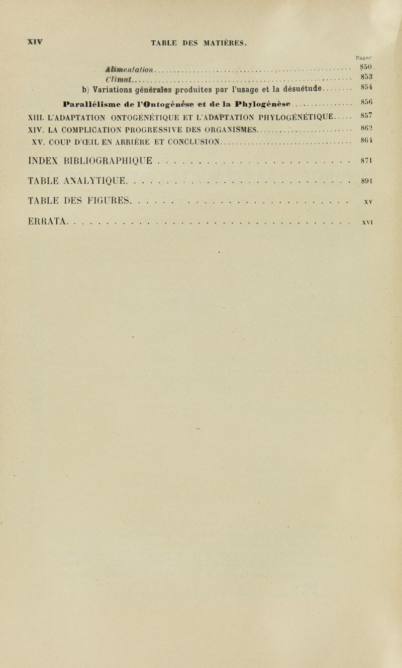 XIV TABLE DES MATIÈRES. Pages' Alimentation  Climat b) Variations générales produites par l'usage et la désuétude 854 Parallélisme de l'Ontogenèse et de la Phylog^énèse 856 XIII. L'ADAPTATION ONTOGÉNÉTIQUE ET L'ADAPTATION PIIYLOGÉNÉTIQUË 857 XIV. LA COMPLICATION PROGRESSIVE DES ORGANISMES  862 XV. COUP D'ŒIL EN ARRIÈRE ET CONCLUSION  86Í INDEX BIBLIOGRAPHIQUE 87i TABLE ANALYTIQUE   89i TABLE DES FIGURES   xv ERRATA XVI