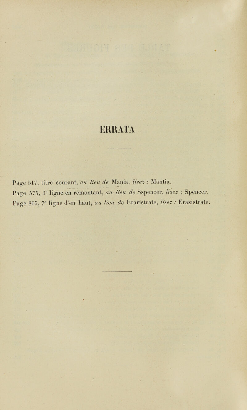 ERRATA Page 517, titre courant, au lieu de Mania, lisez : Mantia. Page 575, 3® ligne en remontant, au lieu de Sspencer, lisez : Spencer. Page 865, 7® ligne d'en haut, au lieu de Eraristrate, lisez : Erasistrate,