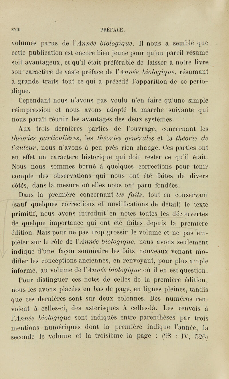 XVIIl PRÉFACE. volumes parus de l'Année biologique. Il nous a semblé que cette publication est encore bien jeune pour qu'un pareil résumé soit avantageux, et qu'il était préférable de laisser à notre livre son'caractère devaste préface de V Année biologique, résumant à grands traits tout ce qui a précédé l'apparition de ce pério¬ dique. Cependant nous n'avons pas voulu n'en faire qu'une simple réimpression et nous avons adopté la marche suivante qui nous paraît réunir les avantages des deux systèmes. Aux trois dernières parties de l'ouvrage, concernant les théories particulières, les théories générales et la théorie de Vauteur, nous n'avons à peu près rien changé. Ces parties ont en effet un caractère historique qui doit rester ce qu'il était. Nous nous sommes borné à quelques corrections pour tenir compte des observations qui nous ont été faites de divers côtés, dans la mesure où elles nous ont paru fondées. Dans la première concernant les faits, tout en conservant (sauf quelques corrections et modifications de détail) le texte primitif, nous avons introduit en notes toutes les découvertes de quelque importance qui ont été faites depuis la première édition. Mais pour ne pas trop grossir le volume et ne pas em¬ piéter sur le rôle de VAnnée biologique, nous avons seulement indiqué d'une façon sommaire les faits nouveaux venant mo¬ difier les conceptions anciennes, en renvoyant, pour plus ample informé, au volume de VAnnée biologique où il en est question. Pour distinguer ces notes de celles de la première édition, nous les avons placées en bas de page, en lignes pleines, tandis que ces dernières sont sur deux colonnes. Des numéros ren¬ voient à celles-ci, des astérisques à celles-là. Les renvois à VAnnée biologique sont indiqués entre parenthèses par trois mentions numériques dont la première indique l'année, la seconde le volume et la troisième la page : (98 : IV, 526j