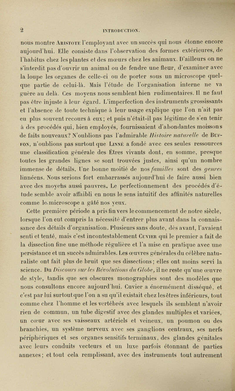 2 introduction. nous montre Artstote l'employant avec un succès qui nous étonne encore aujourd'hui. Elle consiste dans l'observation des formes extérieures, de l'habitus chez les plantes et des mœurs chez les animaux. D'ailleurs on ne s'interdit pas d'ouvrir un animal ou de fendre une fleur, d'examiner avec la loupe les organes de celle-ci ou de porter sous un microscope quel¬ que partie de celui-là. Mais l'étude de l'organisation interne ne va guère au delà. Ces moyens nous semblent bien rudimentaires. Il ne faut pas être injuste à leur égard. L'imperfection des instruments grossissants et l'absence de toute technique à leur usage explique que l'on n'ait pas eu plus souvent recours à eux; et puis n'était-il pas légitime de s'en tenir à des procédés qui, bien employés, fournissaient d'abondantes moissons de faits nouveaux? N'oublions pas l'admirable Histoh'e naturelle de Buf¬ fon, n'oublions pas surtout que Linné a fondé avec ces seules ressources une classification générale des Êtres vivants dont, en somme, presque toutes les grandes lignes se sont trouvées justes, ainsi qu'un nombre immense de détails. Une bonne moitié de nos familles sont des genres linnéens. Nous serions fort embarrassés aujourd'hui de faire aussi bien avec des moyens aussi pauvres. Le perfectionnement des procédés d'é¬ tude semble avoir affaibli en nous le sens intuitif des affinités naturelles comme le-micro scope a gâté nos yeux. Cette première période a pris fin vers le commencement de notre siècle, lorsque l'on eut compris la nécessité d'entrer plus avant dans la connais¬ sance des détails d'organisation. Plusieurs sans doute, dès avant, l'avaient senti et tenté, mais c'est incontestablement Cuvier qui le premier a fait de la dissection fine une méthode régulière et l'a mise en pratique avec une persistance et un succès admirables. Les œuvres générales du célèbre natu¬ raliste ont fait plus de bruit que ses dissections ; elles ont moins servi la science. Du Discours sur les Révolutions du Globe, il ne reste qu'une œuvre de style, tandis que ses obscures monographies sont des modèles que nous consultons encore aujourd'hui. Cuvier a énormément disséqué, et c'est par lui surtout que l'on a su qu'il existait chez les êtres inférieurs, tout comme chez l'homme et les vertébrés avec lesquels ils semblent n'avoir rien de commun, un tube digestif avec des glandes multiples et variées, un cœur avec ses vaisseaux artériels et veineux, un poumon ou des branchies, un système nerveux avec ses ganglions centraux, ses nerfs périphériques et ses organes sensitifs terminaux, des glandes génitales avec leurs conduits vecteurs et iin luxe parfois étonnant de parties annexes ; et tout cela remplissant, avec des instruments tout autrement