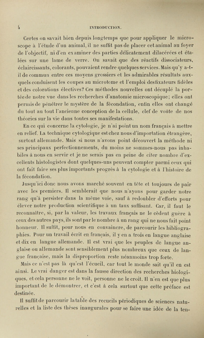 k INTRODUCTION. Certes on savait bien depuis long-temps que pour appliquer le micro¬ scope à l'étude d'un animal, il ne suffit pas de placer cet animal au foyer de l'objectif, ni d'en examiner des parties délicatement dilacérces et éta¬ lées sur une lame de verre. On savait que des réactifs dissociateurs, éclaircissants, colorants, pouvaient rendre quelques services. Mais qu'y a-t- il de commun entre ces moyens grossiers et les admirables résultats aux¬ quels conduisent les coupes au microtome et l'emploi desfixateurs fidèles et des colorations électives? Ces méthodes nouvelles ont décuplé la por¬ tée de notre vue dans les recherches d'anatomie microscopique; elles ont permis de pénétrer le mystère de la fécondation, enfin elles ont changé du tout au tout l'ancienne conception de la cellule, clef de voûte de nos théories sur la vie dans toutes ses manifestations. En ce qui concerne la cytologie, je n'ai point un nom français à mettre en relief. La technique cytologique est chez nous d'importation étrangère, surtout allemande. Maiâ si nous n'avons point découvert la méthode ni ses principaux perfectionnements, du moins ne sommes-nous pas inha¬ biles à nous en servir et je ne serais pas en peine de citer nombre d'ex¬ cellents histologistes dont quelques-uns peuvent compter parmi ceux qui ont fait faire ses plus importants progrès à la cytologie et à l'histoire de la fécondation. Jusqu'ici donc nous avons marché souvent en tête et toujours de pair avec les premiers. Il semblerait que nous n'ayons pour ga.rder notre rang qu'à persister dans la même voie, sauf à redoubler d'efiforts pour élever notre production scientifique à un taux suffisant. Car, il faut le reconnaître, si, par la valeur, les travaux français ne le cèdent guère à ceux des autres pays, ils sont par le nombre à un rang qui ne nous fait point honneur. Il suitit, pour nous en convaincre, de parcourir les bibliogra¬ phies. Pour un travail écrit en français, il y en a trois en langue anglaise et dix en langue allemande. Il est vrai que les peuples de langue an¬ glaise ou allemande sont sensiblement plus nombreux que ceux de lan¬ gue française, mais la disproportion reste néanmoins trop forte. Mais ce n'est pas là qu'est l'écueil, car tout le monde sait qu'il en est ainsi. Le vrai danger est dans la fausse direction des recherches biologi¬ ques, et cela personne ne le voit, personne ne le croit. Il n'en est que plus important de le démontrer, et c'est à cela surtout que cette préface est destinée. Il suffit de parcourir latable des recueils périodiques de sciences natu¬ relles et la liste des thèses inaugurales pour se faire une idée de la ten-