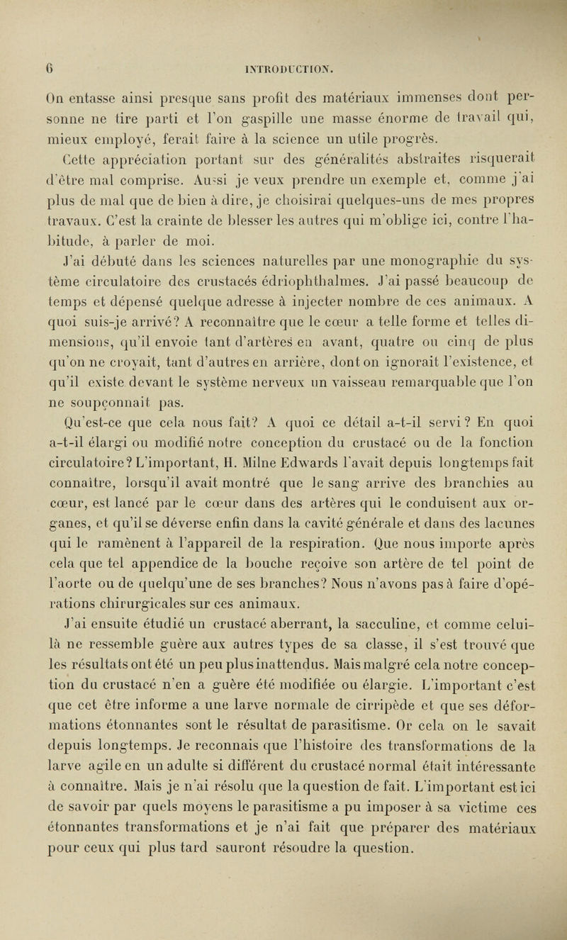 6 INTRODUCTION. On entasse ainsi presque sans profit des matériaux immenses dont per¬ sonne ne tire parti et l'on gaspille une masse énorme de travail qui, mieux employé, ferait faire à la science un utile progrès. Cette appréciation portant sur des généralités abstraites risquerait d'etre mal comprise. Au-si je veux prendre un exemple et, comme j'ai plus de mal que de bien à dire, je choisirai quelques-uns de mes propres travaux. C'est la crainte de blesser les autres qui m'oblige ici, contre l'ha¬ bitude, à parler de moi. J'ai débuté dans les sciences naturelles par une monographie du sys¬ tème circulatoire des crustacés édriophthalmes. J'ai passé beaucoup de temps et dépensé quelque adresse à injecter nombre de ces animaux. A quoi suis-je arrivé? A reconnaître que le cœur a telle forme et telles di¬ mensions, qu'il envoie tant d'artères en avant, quatre ou cinq de plus qu'on ne croyait, tant d'autres en arrière, dont on ignorait l'existence, et qu'il existe devant le système nerveux un vaisseau remarquable que l'on ne soupçonnait pas. Qu'est-ce que cela nous fait? A quoi ce détail a-t-il servi? En quoi a-t-il élargi ou modifié notre conception du crustacé ou de la fonction circulatoire? L'important, H. Milne Edwards l'avait depuis longtemps fait connaître, lorsqu'il avait montré que le sang arrive des branchies au cœur, est lancé par le cœur dans des artères qui le conduisent aux or¬ ganes, et qu'il se déverse enfin dans la cavité générale et dans des lacunes qui le ramènent à l'appareil de la respiration. Que nous importe après cela que tel appendice de la l)ouche reçoive son artère de tel point de l'aorte ou de quelqu'une de ses branches? Nous n'avons pas à faire d'opé¬ rations chirurgicales sur ces animaux. J'ai ensuite étudié un crustacé aberrant, la sacculine, et comme celui- là ne ressemble guère aux autres types de sa classe, il s'est trouvé que les résultats ont été un peu plus inattendus. Mais malgré cela notre concep¬ tion du crustacé n'en a guère été modifiée ou élargie. L'important c'est que cet être informe a une larve normale de cirripède et que ses défor¬ mations étonnantes sont le résultat de parasitisme. Or cela on le savait depuis longtemps. Je reconnais que l'histoire des transformations de la larve agile en un adulte si différent du crustacé normal était intéressante à connaître. 31ais je n'ai résolu que la question de fait. L'important est ici de savoir par quels moyens le parasitisme a pu imposer à sa victime ces étonnantes transformations et je n'ai fait que préparer des matériaux pour ceux qui plus tard sauront résoudre la question.