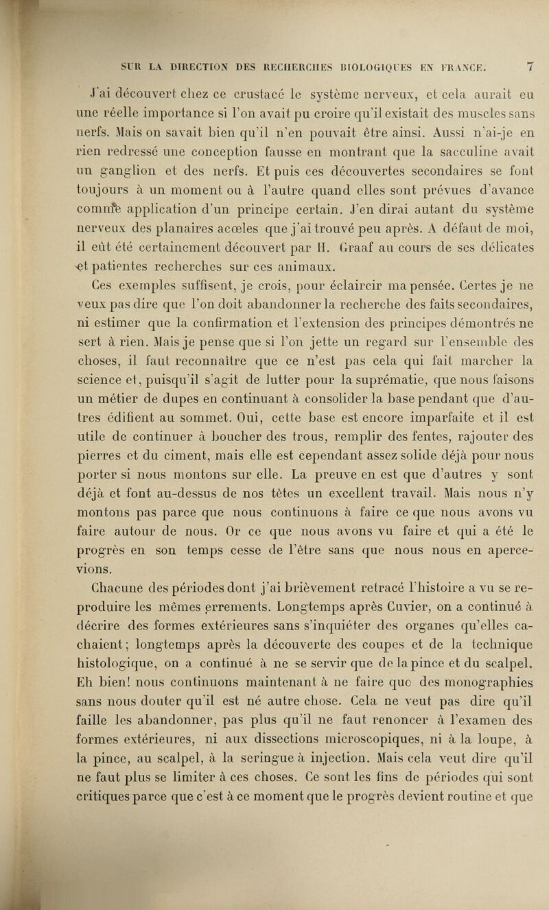 SUR LA DIRECTION DES RECHERCHES BIOLOGIQUES EN FRANCE. 7 J'ai découvcrf chez ce crustacé le système nerveux, et cela aurait eu une réelle importance si l'on avait pu croire qu'il existait des muscles sans nerfs. Mais on savait bien qu'il n'en pouvait être ainsi. Aussi n'ai-je en rien redressé une conception fausse en montrant que la sacculine avait un ganglion et des nerfs. Et puis ces découvertes secondaires se font toujours à un moment ou à l'autre quand elles sont prévues d'avance comnfe application d'un principe certain. J'en dirai autant du système nerveux des planaires acœles que j'ai trouvé peu après. A défaut de moi, il eût été certainement découvert par H. Graaf au cours de ses délicates >et patientes recherches sur ces animaux. Ces exemples suffisent, je crois, pour éclaircir ma pensée. Certes je ne veux pas dire que l'on doit abandonner la recherche des faits secondaires, ni estimer que la confirmation et l'extension des principes démontrés ne sert à rien. Mais je pense que si l'on jette un regard sur l'ensemble des choses, il faut reconnaître que ce n'est pas cela qui fait marcher la science et, puisqu'il s'agit de lutter pour la suprématie, que nous faisons un métier de dupes en continuant à consolider la base pendant que d'au¬ tres édifient au sommet. Oui, cette base est encore imparfaite et il est utile de continuer à boucher des trous, remplir des fentes, rajouter des pierres et du ciment, mais elle est cependant assez solide déjà pour nous porter si nous montons sur elle. La preuve en est que d'autres y sont déjà et font au-dessus de nos tètes un excellent travail. Mais nous n'y montons pas parce que nous continuons à faire ce que nous avons vu faire autour de nous. Or ce que nous avons vu faire et qui a été le progrès en son temps cesse de l'être sans que nous nous en aperce¬ vions. Chacune des périodes dont j'ai brièvement retracé l'histoire a vu se re¬ produire les mêmes errements. Longtemps après Cuvier, on a continué à décrire des formes extérieures sans s'inquiéter des organes qu'elles ca¬ chaient; longtemps après la découverte des coupes et de la technique histologique, on a continué à ne se servir que de la pince et du scalpel. Eh bien! nous continuons maintenant à ne faire que des monographies sans nous douter qu'il est né autre chose. Cela ne veut pas dire qu'il faille les abandonner, pas plus qu'il ne faut renoncer à l'examen des formes extérieures, ni aux dissections microscopiques, ni à la loupe, à la pince, au scalpel, à la seringue à injection. Mais cela veut dire qu'il ne faut plus se limiter à ces choses. Ce sont les fins de périodes qui sont critiques parce que c'est à ce moment que le progrès devient routine et que