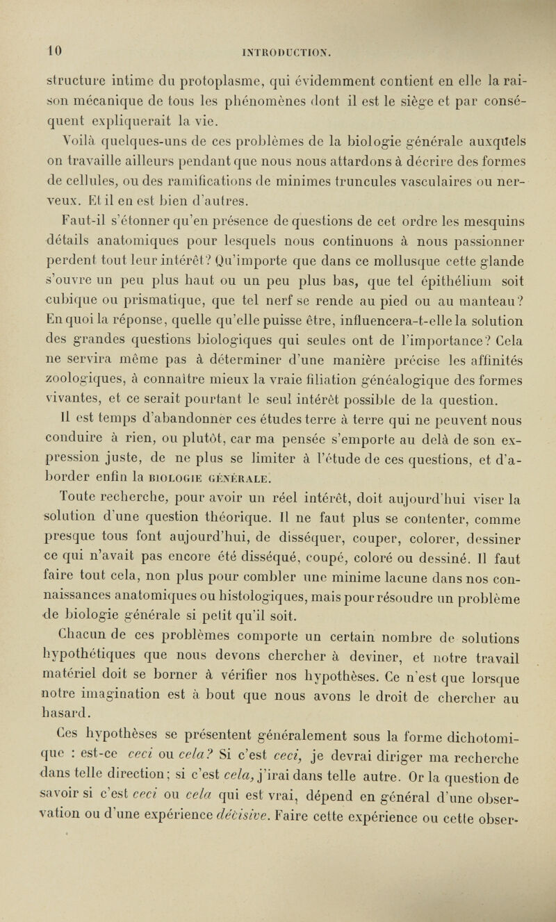 10 introduction. structure intime du protoplasme, qui évidemment contient en elle la rai¬ son mécanique de tous les phénomènes dont il est le siège et par consé¬ quent expliquerait la vie. Voilà quelques-uns de ces problèmes de la biologie générale auxquels on travaille ailleurs pendant que nous nous attardons à décrire des formes de celluleS;, ou des ramifications de minimes truncules vasculaires ou ner¬ veux. Etil en est bien d'autres. Faut-il s'étonner qu'en présence de questions de cet ordre les mesquins détails anatomiques pour lesquels nous continuons à nous passionner perdent tout leur intérêt? Qu'importe que dans ce mollusque cette glande s'ouvre un peu plus haut ou un peu plus bas, que tel épithéliuni soit cubique ou prismatique, que tel nerf se rende au pied ou au manteau? En quoi la réponse, quelle qu'elle puisse être, influencera-t-ellela solution des grandes questions biologiques qui seules ont de l'importance? Cela ne servira même pas à déterminer d'une manière précise les affinités ^¡oologiques, à connaître mieux la vraie filiation généalogique des formes vivantes, et ce serait pourtant le seul intérêt possible de la question. Il est temps d'abandonner ces études terre à terre qui ne peuvent nous conduire à rien, ou plutôt, car ma pensée s'emporte au delà de son ex¬ pression juste, de ne plus se limiter à l'étude de ces questions, et d'a¬ border enfin la biologie générale. Toute recherche, pour avoir un réel intérêt, doit aujourd'hui viser la solution d'une question théorique. Il ne faut plus se contenter, comme presque tous font aujourd'hui, de disséquer, couper, colorer, dessiner ce qui n'avait pas encore été disséqué, coupé, coloré ou dessiné. Il faut faire tout cela, non plus pour combler une minime lacune dans nos con¬ naissances anatomiques ou histologiques, mais pour résoudre un problème de biologie générale si pelit qu'il soit. Chacun de ces problèmes comporte un certain nombre de solutions hypothétiques que nous devons chercher à deviner, et notre travail matériel doit se borner à vérifier nos hypothèses. Ce n'est que lorsque notre imagination est à bout que nous avons le droit de chercher au hasard. Ces hypothèses se présentent généralement sous la forme dichotomi¬ que ; est-ce ceci ou cela? Si c'est ceci, je devrai diriger ma recherche dans telle direction; si c'est ce/ö_, j'irai dans telle autre. Or la question de savoir si c'est ceci ou cela qui est vrai, dépend en général d'une obser¬ vation ou d'une expérience décisive. Faire cette expérience ou cette obser-