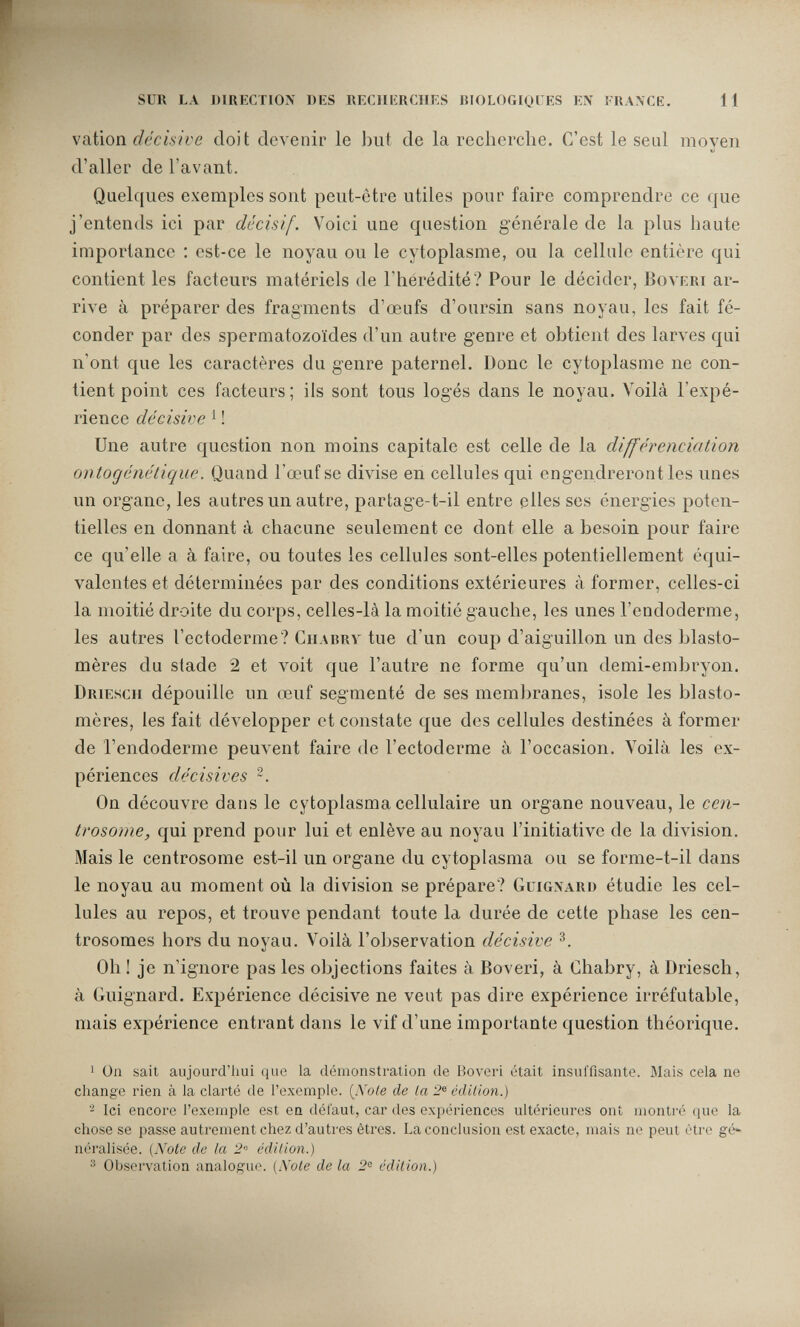 SUR LA «IRECTIOX DKS RECIIKKCIIKS lUOLOGlOl KS EX ! R.WCE. 11 vation décisive doit devenir le but de la rcclierclie. C'est le seul moyen d'aller de l'avant. Quelques exemples sont peut-être utiles pour faire comprendre ce que j'entends ici par décisif. Voici une question générale de la plus haute importance : est-ce le noyau ou le cytoplasme, ou la cellule entière qui contient les facteurs matériels de l'hérédité? Pour le décider, Boveri ar¬ rive à préparer des fragments d'œufs d'oursin sans noyau, les fait fé¬ conder par des spermatozoïdes d'un autre genre et obtient des larves qui n'ont que les caractères du genre paternel. Donc le cytoplasme ne con¬ tient point ces facteurs ; ils sont tous logés dans le noyau. Voilà l'expé¬ rience décisive ^ ! Une autre cjuestion non moins capitale est celle de la différenciation onto génétique. Quand l'œuf se divise en cellules qui engendreront les unes un organe, les autres un autre, partage-t-il entre elles ses énergies poten¬ tielles en donnant à chacune seulement ce dont elle a besoin pour faire ce qu'elle a à faire, ou toutes les cellules sont-elles potentiellement équi¬ valentes et déterminées par des conditions extérieures à former, celles-ci la moitié droite du corps, celles-là la moitié gauche, les unes l'endoderme, les autres l'ectoderme? Chabrv tue d'un coup d'aiguillon un des blasto- mères du stade 2 et voit que l'autre ne forme qu'un demi-embryon. Driesch dépouille un œuf segmenté de ses membranes, isole les blasto- mères, les fait développer et constate que des cellules destinées à former de l'endoderme peuvent faire de l'ectoderme à l'occasion. Voilà les ex¬ périences décisives On découvre dans le cytoplasma cellulaire un organe nouveau, le cen- trosome, qui prend pour lui et enlève au noyau l'initiative de la division. Mais le centrosome est-il un organe du cytoplasma ou se forme-t-il dans le noyau au moment où la division se prépare? Gligxard étudie les cel¬ lules au repos, et trouve pendant toute la durée de cette phase les cen- trosomes hors du noyau. Voilà l'observation décisive з. Oh ! je n'ignore pas les objections faites à Boveri, à Chabry, à Driesch, à Guignard. Expérience décisive ne vent pas dire expérience irréfutable, mais expérience entrant dans le vif d'une importante question théorique. 1 On sait aujourd'hui que la démonstration de Boveri était insuffisante. Mais cela ne change rien à la clarté de l'exemple. [JSole de la 2® édilion.) 2 Ici encore l'exemple est ea défaut, car des expériences ultérieures ont montré que la chose se passe autrement chez d'autres êtres. La conclusion est exacte, mais ne peut être gè*» néralisée. (Note de la 2 édilion.) ^ Observation analogue. (Note de la 2^ édition.)