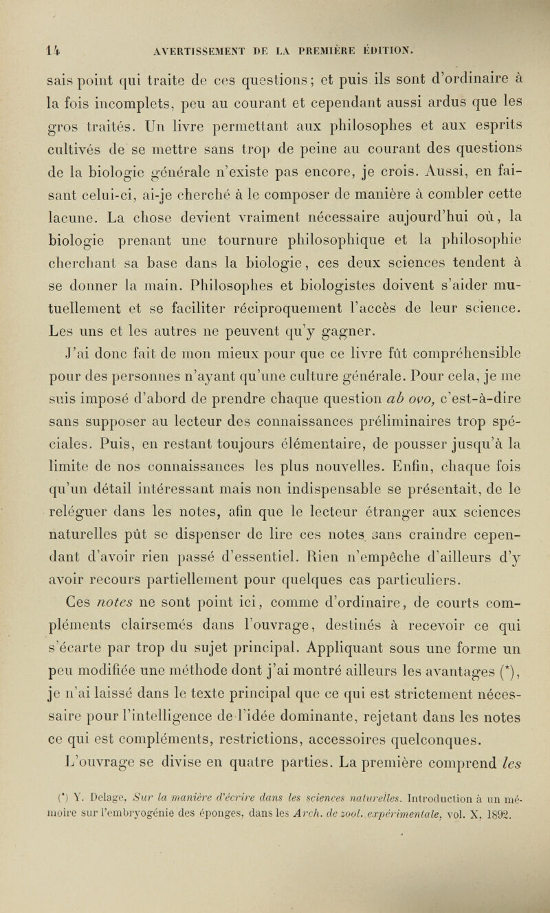 li AЛERTISSEMENT DE LA PREMIÈRE ÉDITION. sais point qui traite de ces questions ; et puis ils sont d'ordinaire à la fois incomplets, peu au courant et cependant aussi ardus que les gros traités. Un livre permettant aux philosophes et aux esprits cultivés de se mettre sans trop de peine au courant des questions de la biologie générale n'existe pas encore, je crois. Aussi, en fai¬ sant celui-ci, ai-je cherché à le composer de manière à combler cette lacune. La chose devient vraiment nécessaire aujourd'hui où, la biologie prenant une tournure philosophique et la philosophie cherchant sa base dans la biologie, ces deux sciences tendent à se donner la main. Philosophes et biologistes doivent s'aider mu¬ tuellement et se faciliter réciproquement l'accès de leur science. Les uns et les autres ne peuvent qu'y gagner. J'ai donc fait de mon mieux pour que ce livre fût compréhensible pour des personnes n'ayant qu'une culture générale. Pour cela, je me suis imposé d'abord de prendre chaque question ab ovo, c'est-à-dire sans supposer au lecteur des connaissances préliminaires trop spé¬ ciales. Puis, en restant toujours élémentaire, de pousser jusqu'à la limite de nos connaissances les plus nouvelles. Enfin, chaque fois qu'un détail intéressant mais non indispensable se présentait, de le reléguer dans les notes, afin que le lecteur étranger aux sciences naturelles pût se dispenser de lire ces notes aans craindre cepen¬ dant d'avoir rien passé d'essentiel. Rien n'empêche d'ailleurs d'y avoir recours partiellement pour quelques cas particuliers. Ces notes ne sont point ici, comme d'ordinaire, de courts com¬ pléments clairsemés dans l'ouvrage, destinés à recevoir ce qui s'écarte par trop du sujet principal. Appliquant sous une forme un peu modifiée une méthode dont j'ai montré ailleurs les avantages (*), je n'ai laissé dans le texte principal que ce qui est strictement néces¬ saire pour l'intelligence de l'idée dominante, rejetant dans les notes ce qui est compléments, restrictions, accessoires quelconques. L'ouvrage se divise en quatre parties. La première comprend les (') Y. Delage, Sur la manière cVécrire dans les sciences naturelles. Introduction à un mé¬ moire sur l'embryogénie des éponges, dans les Arch, de zool. expérimentale, vol. X, 1892.