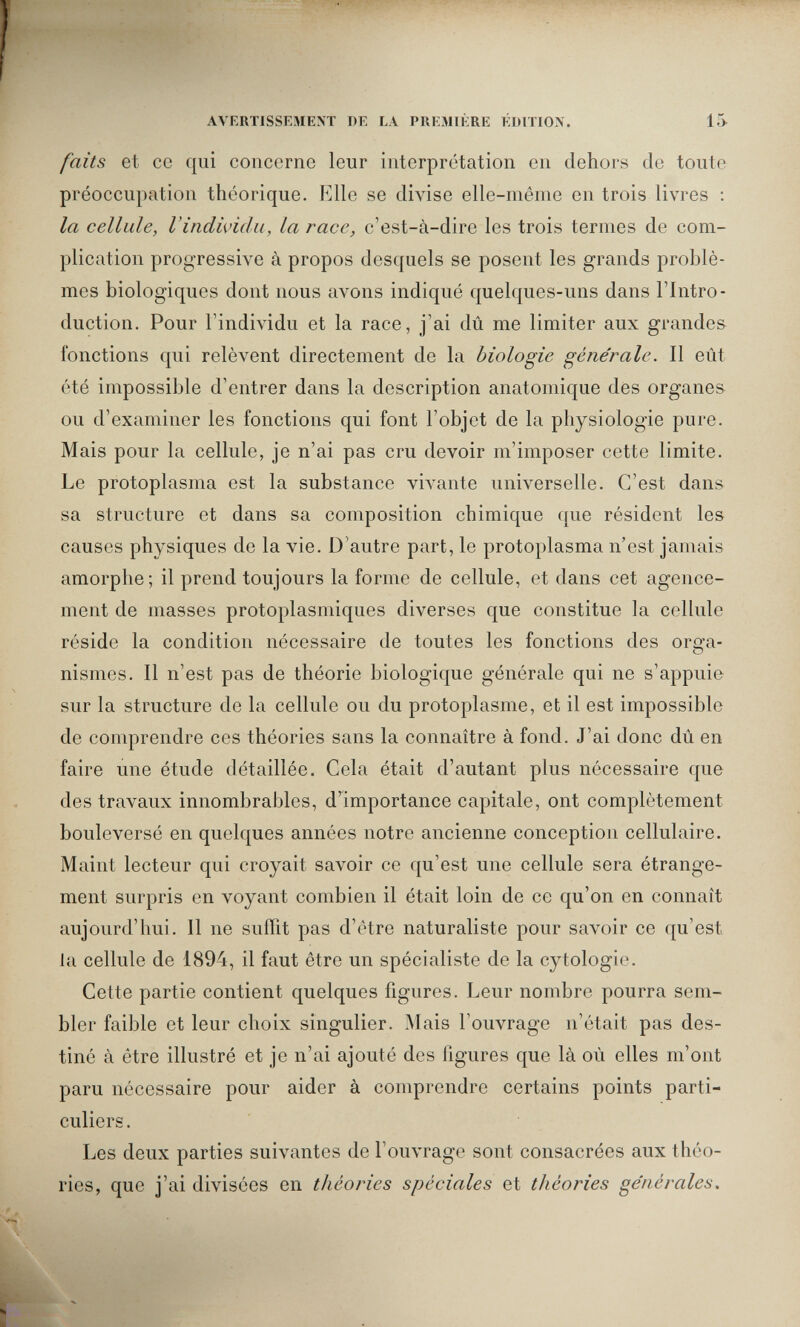 AVERTISSEMENT DE LA PREMIÈRE ÉDITION. 15 faits et ce qui concerne leur interprétation en dehors de toute préoccupation théorique. Elle se divise elle-même en trois livres : la cellule, l'individu, la race, c'est-à-dire les trois termes de com¬ plication progressive à propos desquels se posent les grands problè¬ mes biologiques dont nous avons indiqué quelques-uns dans l'Intro¬ duction. Pour l'individu et la race, j'ai dû me limiter aux grandes fonctions qui relèvent directement de la biologie géne'rale. Il eût été impossible d'entrer dans la description anatomique des organes ou d'examiner les fonctions qui font l'objet de la physiologie pure. Mais pour la cellule, je n'ai pas cru devoir m'imposer cette limite. Le protoplasma est la substance vivante universelle. C'est dans sa structure et dans sa composition chimique que résident les causes physiques de la vie. D'autre part, le protoplasma n'est jamais amorphe; il prend toujours la forme de cellule, et dans cet agence¬ ment de masses protoplasmiques diverses que constitue la cellule réside la condition nécessaire de toutes les fonctions des orga¬ nismes. Il n'est pas de théorie biologique générale qui ne s'appuie sur la structure de la cellule ou du protoplasme, et il est impossible de comprendre ces théories sans la connaître à fond. J'ai donc dû en faire une étude détaillée. Cela était d'autant plus nécessaire que des travaux innombrables, d'^importance capitale, ont complètement bouleversé en quelques années notre ancienne conception cellulaire. Maint lecteur qui croyait savoir ce qu'est une cellule sera étrange¬ ment surpris en voyant combien il était loin de ce qu'on en connaît aujourd'hui. Il ne suffit pas d'être naturaliste pour savoir ce qu'est la cellule de 1894, il faut être un spécialiste de la cytologie. Cette partie contient quelques figures. Leur nombre pourra sem¬ bler faible et leur choix singulier. Mais l'ouvrage n'était pas des¬ tiné à être illustré et je n'ai ajouté des figures que là où elles m'ont paru nécessaire pour aider à comprendre certains points parti¬ culiers. Les deux parties suivantes de l'ouvrage sont consacrées aux théo¬ ries, que j'ai divisées en théories spéciales et théories générales.