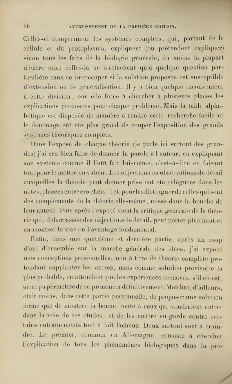 IG AVERTISSEMEM DE LA PREMIÈRE ÉDITION. Gellcs-ci comprennent les systèmes complets, qui, partant de la cellule et du protoplasma, expliquent (ou prétendent expliquer) sinon tous les faits de la biologie générale, du moins la plupart d'entre eux; celles-là ne s'attachent qu'à quelque question par¬ ticulière sans se préoccuper si la solution proposée est susceptible d'extension ou de généralisation. Il y a bien quelque inconvénient à cette division , car elle force à chercher à plusieurs places les explications proposées pour chaque problème. Mais la table alpha¬ bétique est disposée de manière à rendre cette recherche facile et le dommage eût été plus grand de couper l'exposition des grands systèmes théoriques complets. Dans l'exposé de chaque théorie (je parle ici surtout des gran¬ des) j'ai cru bien faire de donner la parole à l'auteur, en expliquant son système comme il l'eût fait lui-même, c'est-à-dire en faisant tout pour le mettre en valeur. Les objections ou observations de détail auxquelles la théorie peut donner prise ont été reléguées dans les notes, placées entrecro chets [ ] et,pourlesdistinguerde celles qui sont des compléments de la théorie elle-même, mises dans la bouche de leur auteur. Puis après l'exposé vient la critique générale de la théo¬ rie qui, débarrassée des objections de détail, peut porter plus haut et en montrer le vice ou l'avantage fondamental. Enfm, dans une quatrième et dernière partie, après un coup d'oeil d'ensemble sur la marche générale des idées, j'ai exposé mes conceptions personnelles, non à titre de théorie complète pré¬ tendant supplanter les autres, mais comme solution provisoire la plus probable, en attendant que les expériences décisives, s'il en est, aient pu permettre de se prononcer définitivement. Mon but, d'ailleurs, était moins, dans cette partie personnelle, de proposer une solution ferme que de montrer la bonne route à ceux qui voudraient entrer dans la voie de ces études, et de les mettre en garde contre cer¬ tains entraînements tout à fait fâcheux. Deux surtout sont à crain¬ dre. Le premier, commun en Allemagne, consiste à chercher l'explication de tous les phénomènes biologiques dans la pré-