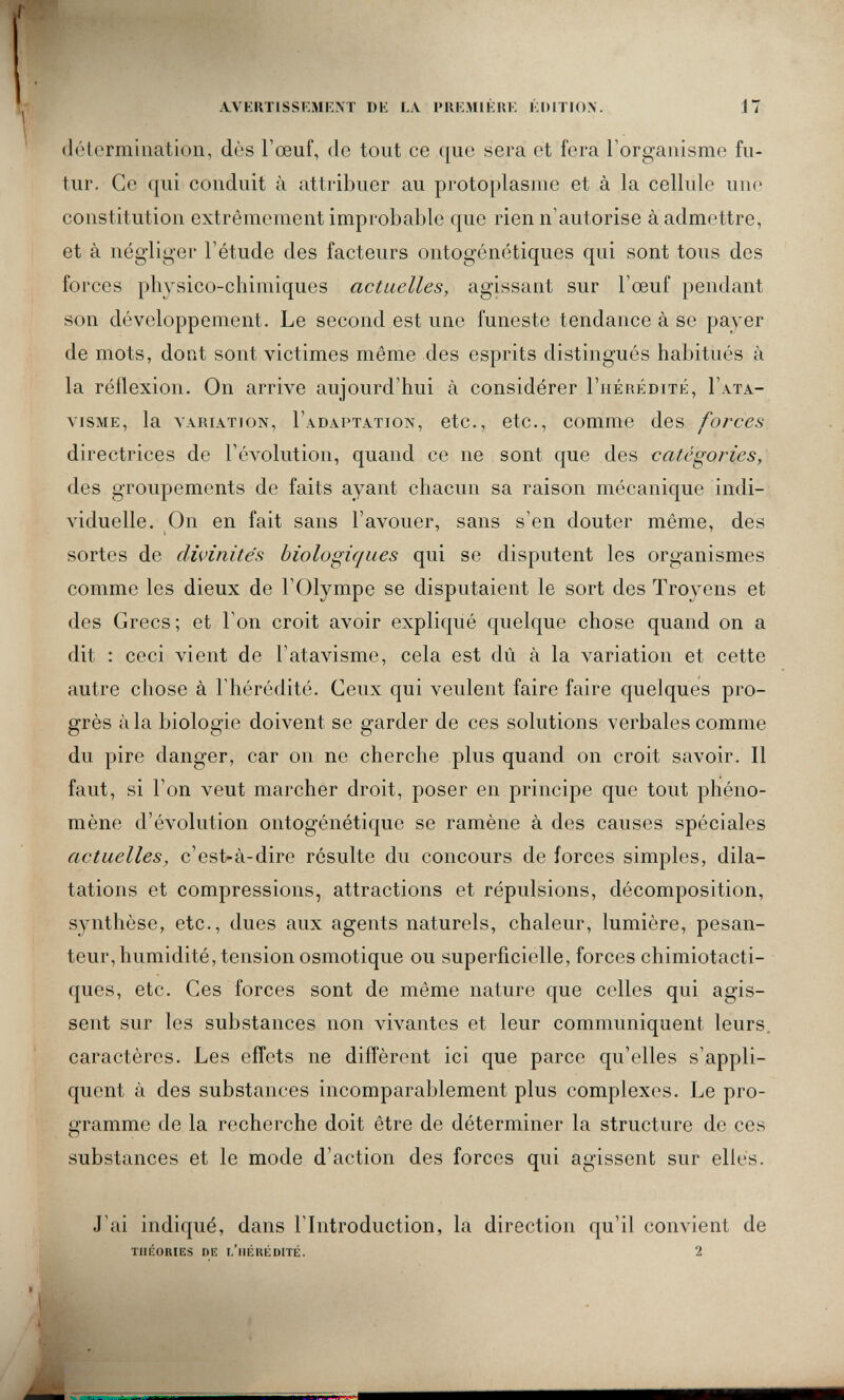 AVKKTISSEMRXT DE LA I'UKMIKRK KDITIOX. 17 détermination, dès l'œuf, de tout ce que sera et fera l'organisme fu¬ tur. Ce qui conduit à attribuer au protoplasme et à la cellule une constitution extrêmement improbable que rien n'autorise à admettre, et à négliger l'étude des facteurs ontogénétiques qui sont tous des forces physico-chimiques actuelles, agissant sur l'œuf pendant son développement. Le second est une funeste tendance à se payer de mots, dont sont victimes même des esprits distingués habitués à la réflexion. On arrive aujourd'hui à considérer I'hérédité, I'ata- viSME, la VARIATION, I'adaptation, etc., etc., comme des forces directrices de l'évolution, quand ce ne sont que des catégories, des groupements de faits ayant chacun sa raison mécanique indi¬ viduelle. On en fait sans l'avouer, sans s'en douter même, des sortes de divinités biologiques qui se disputent les organismes comme les dieux de l'Olympe se disputaient le sort des Troyens et des Grecs; et l'on croit avoir expliqué quelque chose quand on a dit : ceci vient de l'atavisme, cela est dû à la variation et cette autre chose à l'hérédité. Ceux qui veulent faire faire quelques pro¬ grès àia biologie doivent se garder de ces solutions verbales comme du pire danger, car on ne cherche plus quand on croit savoir. Il faut, si l'on veut marcher droit, poser en principe que tout phéno¬ mène d'évolution ontogénétique se ramène à des causes spéciales actuelles, c'est-à-dire résulte du concours de forces simples, dila¬ tations et compressions, attractions et répulsions, décomposition, synthèse, etc., dues aux agents naturels, chaleur, lumière, pesan¬ teur, humidité, tension osmotique ou superficielle, forces chimiotacti- ques, etc. Ces forces sont de même nature que celles qui agis¬ sent sur les substances non vivantes et leur communiquent leurs, caractères. Les effets ne diffèrent ici que parce qu'elles s'appli¬ quent à des substances incomparablement plus complexes. Le pro¬ gramme de la recherche doit être de déterminer la structure de ces substances et le mode d'action des forces qui agissent sur elles. J'ai indiqué, dans l'Introduction, la direction qu'il convient de THÉORIES DE l/llÉRÉDITÉ. 2