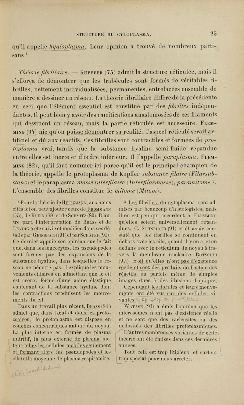 STIIUCTUUK DU CVTOI'I.ASMA. 25 qu'il appelle hj^aloplasmji. Leur opiniou a trouvé de nombreux parti¬ sans Théorie fibrillaire. — Kupffer (75) admitía structure réticulée, mais il s'efforça de démontrer ({ue les trabécules sont formés de véritables fi¬ brilles, nettement individualisées, permanentes, entrelacées ensemble de manière à dessiner nn réseau. La théorie fibrillaire diffère de la précédente en ceci que l'élément essentiel est constitué par des fibrilles indépen¬ dantes. Il peut bien y avoir des ramifications anastomosées de ces filaments qui dessinent un réseau, mais la partie réticulée est accessoire. Flem- MixG (9t) nie qu'on puisse démontrer sa réalité; l'aspect réticulé serait ar¬ tificiel et dù aux réactifs. Ces fibrilles sont contractiles et formées de pro¬ toplasma vrai, tandis que la substance hyaline semi-fluide répandue entre elles est inerte et d'ordre inférieur. Il Y'paraplasma. Flem- MiNG (82), qu'il faut nommer ici parce qu'il est le principal champion de la théorie, appelle le protoplasma de Kupffer substance filaire [Filarsub- stanz) et le paraplasma masse interfilaire [Interfilarmasse)^ paramitoiiie L'ensemble des fibrilles constitue le mitome [Mitom). ^ Pour la théorie ^Hbiizmajsin, aux noms cités ici on peut ajouter ceux deXROMMAXN (75), de Klein (78) et de Schmitz (80). D'au¬ tre part, l'interprétation de Brass et de Leydig a été suivie et modifiée dans ses dé¬ tails par Griesbach (91)etparScHAFER(91). Ce dernier appuie son opinion sur le fait que, dans les leucocytes, les pseudopodes sont formés par des expansions de la substance hyaline, dans lesquelles le ré¬ seau ne pénètre pas. 11 explique les mou¬ vements ciliaires en admettant que le cil est creux, formé d'une gaine élastique contenant de la substance hyaline dont les contractions produisent les mouve¬ ments du cil. Dans un travail plus récent, Brass (84 ) admet que, dans l'œuf et dans les proto¬ zoaires, le protoplasma est- disposé en couches concentriques autour du noyau. La plus interne est formée de plasma nutritif, la plus externe de plasma mo- \ teuL(chez les cellules mobiles seulement ) et_formant alors les pseudopodes et les letla moyenne de plasma respiratoire. i^cils)( 2 Les,£bnllas du cytoplasma sont ad¬ mises par beaucoup d'histologistes, mais il en est peu qui accordent à Flemmino qu'elles soient ujiiversellement répan¬ dues. C. Sciixeider (91) croit avoir con¬ staté que les fibrilles se continuent en dehors avec les cils, quand il y en a, et en dedans avec le reticulum du noyau à tra¬ vers la membrane nucléaire. Bütsciili (92./) croit qu'elles n'ont pas d'existence rseile et sont des produits de l'action des réactifs ou parfois même de simples images dues à des illusions d'optique. Cependant les fibrilles et leurs mouve¬ ments ont été vus SU}: des cellules vi¬ vantes. . , Сл-' , • Watasé (93) a émis l'opinion que les microsomes n'ont pas d'existence réelle et ne sont que des varicosités ou des nodosités des fibrilles protoplasmiques. -  D'autres nombreuses variantes de cette^^ théorie ont été émises dans ces dernières années. Tout cela est trop litigieux et surtout trop spécial pour nous arrêter.