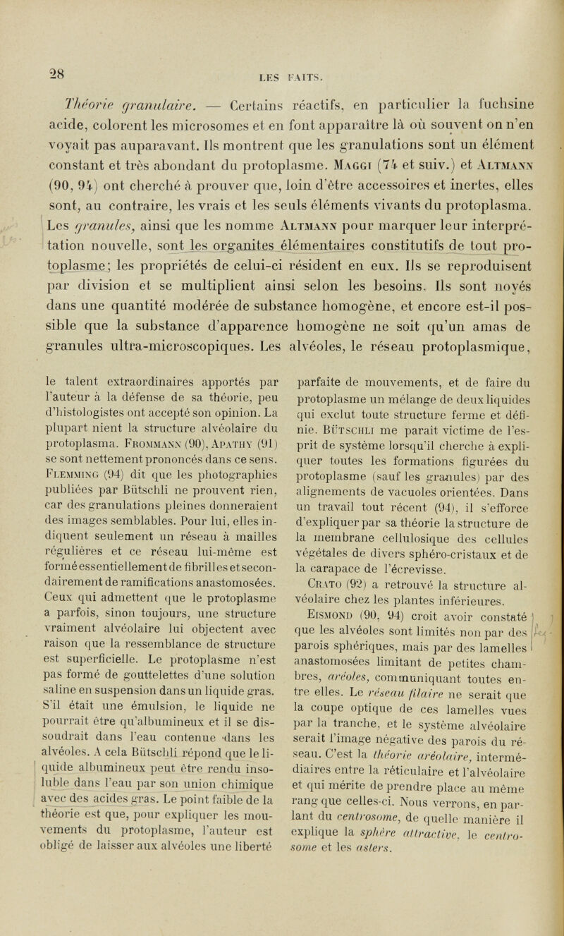 28 lks laits. Théorie granulaire. — Certains réactifs, en particulier la fuchsine acide, colorent les microsomes et en font apparaître là où souvent oq n en voyait pas auparavant. Ils montrent que les granulations sont un élément constant et très abondant du protoplasme. Maggi (74 et suiv.) et Altmann (90, 9i) ont cherché à prouver que, loin d'être accessoires et inertes, elles sont, au contraire, les vrais et les seuls éléments vivants du protoplasma. Les granules, ainsi que les nomme Altmann pour marquer leur interpré¬ tation nouvelle, sont les organites élémentaires constitutifs de tout pro¬ toplasme; les propriétés de celui-ci résident en eux. Ils se reproduisent par division et se multiplient ainsi selon les besoins. Ils sont noyés dans une quantité modérée de substance homogène, et encore est-il pos¬ sible que la substance d'apparence homogène ne soit qu'un amas de granules ultra-microscopiques. Les alvéoles, le réseau protoplasmique. le talent extraordinaires apportés par l'auteur à la défense de sa théorie, peu d'iûstologistes ont accepté son opinion. La plupart nient la structure alvéolaire du protoplasma. Frommann (90), Apathy (91) se sont nettement prononcés dans ce sens. Fi-emming (94) dit que les photographies publiées par Bütschli ne prouvent rien, car des granulations pleines donneraient des images semblables. Pour lui, elles in¬ diquent seulement un réseau à mailles régulières et ce réseau lui-même est formé essentiellement de fibrilles et secon¬ dairement de ramifications anastomosées. Ceux qui admettent (|ue le protoplasme a parfois, sinon toujours, une structure vraiment alvéolaire lui objectent avec raison que la ressemblance de structure est superficielle. Le protoplasme n'est pas formé de gouttelettes d'une solution saline en suspension dans un liquide gras. S'il était une émulsion, le liquide ne pourrait être qu'albumineux et il se dis¬ soudrait dans l'eau contenue -dans les alvéoles. A cela Biitscldi répond que le li¬ quide albumineux peut être rendu inso¬ luble dans l'eau par son union chimique avec des acides gras. Le point faible de la théorie est que, pour expliquer les mou¬ vements du protoplasme, l'auteur est obligé de laisser aux alvéoles une liberté parfaite de mouvements, et de faire du protoplasme un mélange de deux liquides qui exclut toute structure ferme et défi¬ nie. bütschli me parait victime de l'es¬ prit de système lorsqu'il cherclie à expli¬ quer toutes les formations figurées du protoplasme (sauf les granules) par des alignements de vacuoles orientées. Dans un travail tout récent (94), il s'eiïorce d'expliquer par sa théorie la structure de la membrane cellulosique des cellules végétales de divers sphéro-cristaux et de la carapace de l'écrevisse. Crato (92) a retrouvé la structure al¬ véolaire chez les plantes inférieures. Eismond (90, 94) croit avoir constaté que les alvéoles sont limités non par des parois sphériques, mais par des lamelles anastomosées limitant de petites cham¬ bres, aréoles, communiquant toutes en¬ tre elles. Le réseau filaire ne serait que la coupe optique de ces lamelles vues par la tranche, et le système alvéolaire serait l'image négative des parois du ré¬ seau. C'est la thcone aréolaire, intermé¬ diaires entre la réticulaire et l'alvéolaire et qui mérite de prendre place au môme rang que celles-ci. Nous verrons, en par¬ lant du centrosome, de quelle manière il explique la sphère atlraciive, le centro¬ some et les asters.