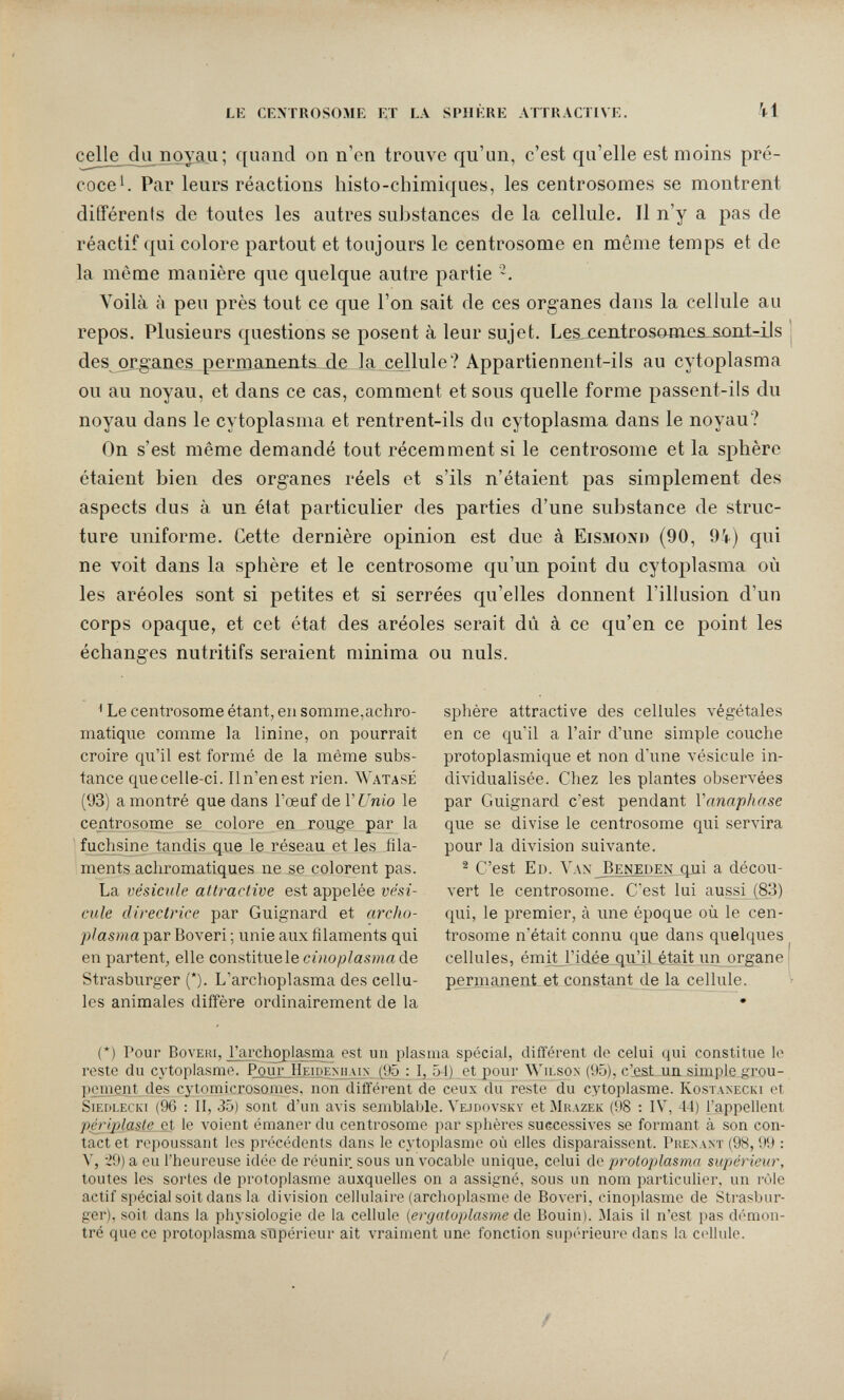 lk cextrosome et la spijkre attractive. 41 celle du поуад; f[unncl on n'en trouve qu'un, c'est qu'elle est moins pré¬ coce^. Par leurs réactions histo-chimiques, les centrosomes se montrent différents de toutes les autres substances de la cellule. Il n'y a pas de réactif qui colore partout et toujours le centrosome en même temps et de la même manière que quelque autre partie Voilà à peu près tout ce que l'on sait de ces organes dans la cellule au repos. Plusieurs questions se posent à leur sujet. Les,jcentroso0ies.&oni-ils des organes perjuanents^ d.e la cellule? Appartiennent-ils au cytoplasma ou au noyau, et dans ce cas, comment et sous quelle forme passent-ils du noyau dans le cytoplasma et rentrent-ils du cytoplasma dans le noyau? On s'est même demandé tout récemment si le centrosome et la sphère étaient bien des organes réels et s'ils n'étaient pas simplement des aspects dus à un état particulier des parties d'une substance de struc¬ ture uniforme. Cette dernière opinion est due à Eismond (90, 9i) qui ne voit dans la sphère et le centrosome qu'un point du cytoplasma où les aréoles sont si petites et si serrées qu'elles donnent l'illusion d'un corps opaque, et cet état des aréoles serait dû à ce qu'en ce point les échanges nutritifs seraient minima ou nuls. ^ Le centrosome étant, en somme,achro¬ matique comme la linine, on pourrait croire qu'il est formé de la même subs¬ tance que celle-ci. 11 n'en est rien. Watasé (93) a montré que dans l'œuf de VUnio le centrosome se colore en rouge par la fuchsine tandis que le réseau et les fila¬ ments achromatiques ne se colorent pas. La vésicule attractive est appelée vési¬ cule directrice par Guignard et archo- plasma par Boveri ; unie aux filaments qui en partent, elle constitue le cinoplasma de Strasburger (*). L'archoplasma des cellu¬ les animales diffère ordinairement de la sphère attractive des cellules végétales en ce qu'il a l'air d'une simple couche protoplasmique et non d'une vésicule in¬ dividualisée. Chez les plantes observées par Guignard c'est pendant Vanaphase que se divise le centrosome qui servira pour la division suivante. ^ C'est El). Vax Beneüen qui a décou¬ vert le centrosome. C'est lui aussi (83) qui, le premier, à ime époque où le cen¬ trosome n'était connu que dans quelques cellules, émiHMdée qulil était un organe permanent et constant de la cellule. (*) Pour BovERi, l'archoplasma est un plasma spécial, différent de celui qui constitue le reste du cytoplasme. Pour Heidenhain (95 : I, 54) et pour Wilson (95), c'est un simple grou¬ pement des cytomicrosomes, non difféi-ent de ceux du reste du cytoplasme. Kostanecki et siedlecki (96 : II, 35) sont d'un avis semblable. Vejdovsky et IMkazek (98 ; IV, 44) l'appellent périplasle et le voient émaner du centrosome par sphères successives se formant à son con¬ tact et repoussant les précédents dans le cytoplasme où elles disparaissent. Prenant (98, 99 : V, -29) a eu l'heureuse idée de réunir sous un vocable unique, celui de protoplasma supérieur, toutes les sortes de protoplasme auxquelles on a assigné, sous un nom particuUer, un rôle actif spécial soit dans la division cellulaire (archoplasme de Boveri, einoplasme de Strasbur¬ ger), soit dans la physiologie de la cellule (ergatoplasme de Bouin). Mais il n'est pas démon¬ tré que ce protoplasma supérieur ait vraiment une fonction supi'rieure dans la c(41ule.