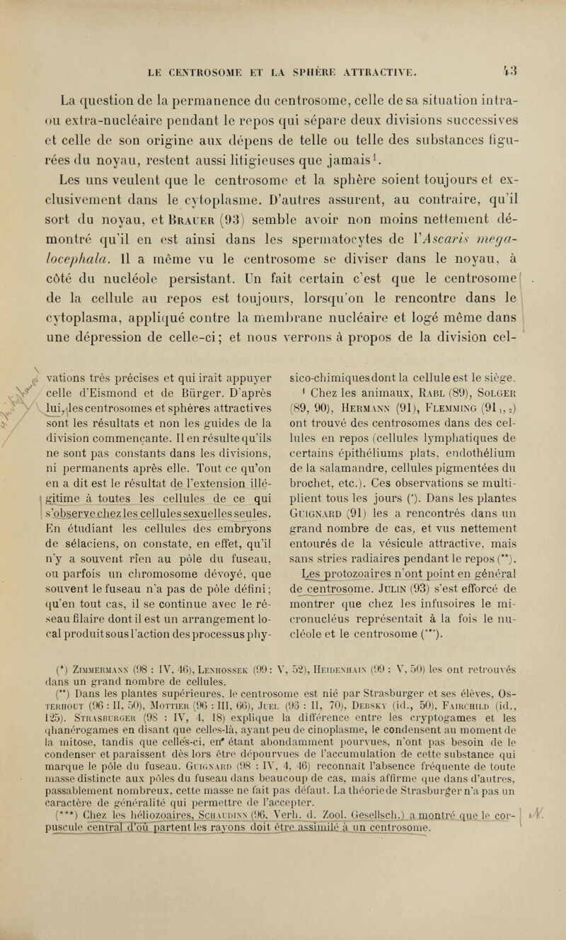 le cemrosome et la sphère attractive. 43 La question de la permanence du centrosome, celle de sa situation intra- ou extra-nucléaire pendant le repos qui sépare deux divisions successives et celle de son origine aux dépens de telle ou telle des substances figu¬ rées du noyau, restent aussi litigieuses que jamais^. Les uns veulent que le centrosome et la sphère soient toujours et ex¬ clusivement dans le cytoplasme. D'autres assurent, au contraire, qu'il sort du noyau, et Brauer (93) semble avoir non moins nettement dé¬ montré qu'il en est ainsi dans les spermatocytes de Y Ascaridi mega- locephala. Il a même vu le centrosome se diviser dans le noyau, à côté du nucléole persistant. Un fait certain c'est que le centrosome de la cellule au repos est toujours, lorsqu'on le rencontre dans le cytoplasma, appliqué contre la membrane nucléaire et logé même dans une dépression de celle-ci; et nous verrons à propos de la division cel- çs vations très précises et qui irait appuyer celle d'Eismond et de Bürger. D'après ' VJui, jles centrosomes et sphères attractives sont les résultats et non les guides de la division commençante. 11 en résulte qu'ils ne sont pas constants dans les divisions, ni permanents après elle. Tout ce qu'on en a dit est le résultat de l'extension illé- I gitime à toutes les cellules de ce qui I s'o_bserve£}iezles cellules^exuellesseules. En étudiant les cellules des embryons de sélaciens, on constate, en effet, qu'il n'y a souvent rien au pôle du fuseau, ou parfois un chromosome déA^oyé, que souvent le fuseau n'a pas de pôle défini ; ([u'en tout cas, il se continue avec le ré¬ seau filaire dont il est un arrangement lo¬ cal produit sous l'action des processus phy¬ sico-chimiques dont la cellule est le siège. ' Chez les animaux, Rabl (89), Solger (89, 90), Hermann (91), Flemming (911,») ont trouvé des centrosomes dans des cel¬ lules en repos (cellules lymphatiques de certains épithéliums plats, endothélium de la salamandre, cellules pigmentées du brochet, etc.). Ces observations se multi¬ plient tous les jours (*). Dans les plantes Guignard (91) les a rencontrés dans un grand nombre de cas, et vus nettement entourés de la vésicule attractive, mais sans stries radiaires pendant le repos (**). Les^jgrotozoaires n'ont point en général de centrosome. Julin (93) s'est efforcé de montrer que chez les infusoires le mi- cronucléus représentait à la fois le nu¬ cléole et le centrosome (*'*). (') zimmefimann (it8 : IV. 46), Lenhossek (99; Y, 52), Heidenhain (99 : V, 50) les ont retrouvés dans un grand nombre de cellules. (*') Dans les plantes supérieures, le centrosome est nié par Strasburger et ses élèves, Os- TERiiouT (96 : II, 50), MoTTiER (96 : III, 66), .Ilei, (93 : II, 70), Debsky (id., 50), Fairchu.d (id., 125). Strasburger (98 : IV, 4, 18) explique la différence entre les cryptogames et les phanérogames en disant que celles-là, ayant peu de cinoplasme, le condensent au moment de la mitose, tandis que celles-ci, en' étant abondamment pourvues, n'ont pas besoin de le condenser et paraissent dès lors être dépourvues de l'accumulation de cette substance qui marque le pôle du fuseau. Glkinard (98 : IV, 4, 46) reconnaît l'absence fréquente de toute uiasse distincte aux pôles du fuseau dans beaucoup de cas, mais affirme que dans d'autres, passablement nombreux, cette masse ne fait pas défaut. La Ihéoriede Strasburger n'a pas un caractère de généralité qui permettre de l'accepter. (***) Chejç^les héliozoaires, Schaluixn (96. Verh. d. Zool. Gesellscli.) a montré que le cor- puscule central d'öu_ partent les rayons doit être.assimilé à_un centrosome.