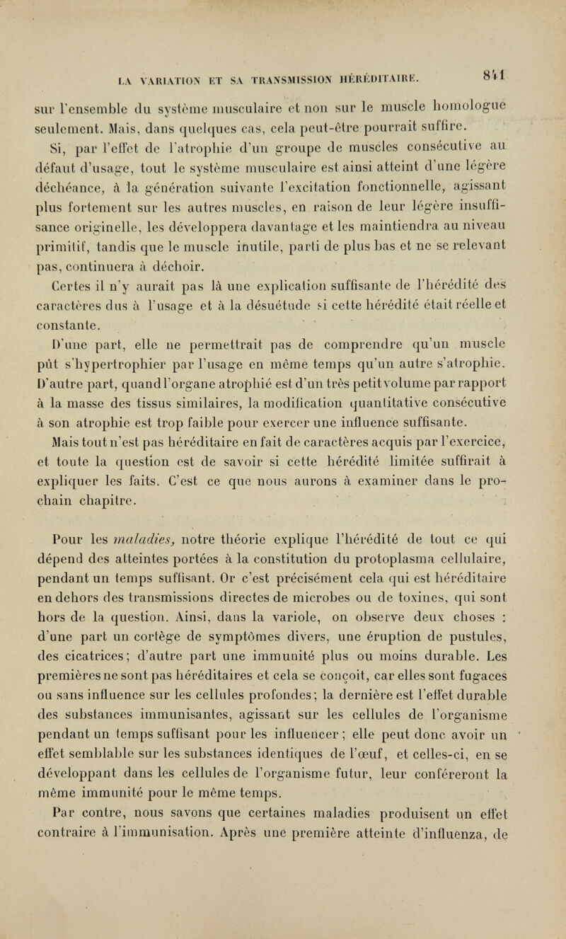 LA VARIATION KT SA TRANSMISSION HÉRÉDITAIRE. о sur l'ensemble du système musculaire et non sur le muscle homologue seulement. Mais, dans quelques cas, cela peut-être pourrait suffire. Si, par l'effet de l'atrophie d'un groupe de muscles consécutive au défaut d'usage, tout le système musculaire est ainsi atteint d'une légère déchéance, à la génération suivante l'excitation fonctionnelle, agissant plus fortement sur les autres muscles, en raison de leur légère insuffi¬ sance originelle, les développera davantage et les maintiendra au niveau primitif, tandis que le muscle inutile, parti de plus bas et ne se relevant pas, continuera à déchoir. Certes il n'y aurait pas là une explication suffisante de l'hérédité des caractères dus à l'usage et à la désuétude si cette hérédité était réelle et constante. D'une part, elle ne permettrait pas de comprendre qu'un muscle pût s'hypertrophier par l'usage en même temps qu'un autre s'atrophie. D'autre part, quand l'organe atrophié est d'un très petit volume par rapport à la masse des tissus similaires, la modification quantitative consécutive à son atrophie est trop faible pour exercer une influence suffisante. Mais tout n'est pas héréditaire en fait de caractères acquis par l'exercice, et toute la question est de savoir si cette hérédité limitée suffirait à expliquer les faits. C'est ce que nous aurons à examiner dans le pro¬ chain chapitre. Pour les maladies, notre théorie explique l'hérédité de tout ce qui dépend des atteintes portées à la constitution du protoplasma cellulaire, pendant un temps suffisant. Or c'est précisément cela qui est héréditaire en dehors des transmissions directes de microbes ou de toxines, qui sont hors de la question. Ainsi, dans la variole, on observe deux choses : d'une part un cortège de symptômes divers, une éruption de pustules, des cicatrices; d'autre part une immunité plus ou moins durable. Les premières ne sont pas héréditaires et cela se conçoit, car elles sont fugaces ou sans inñuence sur les cellules profondes; la dernière est l'effet durable des substances immunisantes, agissant sur les cellules de l'organisme pendantun (emps suffisant pour les influencer; elle peut donc avoir un ' eflet semblable sur les substances identiques de l'œuf, et celles-ci, en se développant dans les cellules de l'organisme futur, leur conféreront la même immunité pour le même temps. Par contre, nous savons que certaines maladies produisent un effet contraire à l'immunisation. Après une première atteinte d'influenza, de