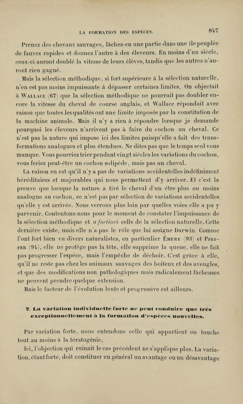 LA l ORMATION DES ESI'KCKS. 81-7 Prenez tics chevaux sauvages, lâcliez-en une partie dans une lie peuplée de fauves rapides et donnez l'autre à des éleveurs. En moins d un siècle, ceux-ci auront doublé la vitesse de leurs élèves, tandis que les autres n'au¬ ront rien gagné. Mais la sélection méthodique, si fort supérieure à la sélection naturelle, n'en est pas moins impuissante à dépasser certaines limites. On objectait à ЛУаььасе (67) que la sélection méthodique ne pourrait pas doubler en¬ core la vitesse du cheval de course anglais, et Wallace répondait avec raison que toutes les qualités ont une limite imposée par la constitution de la machine animale. Mais il n'y a rien à répondre lorsque je demande pourquoi les éleveurs n'arrivent pas à faire du cochon un cheval. Ce n'est pas la nature qui impose ici des limites puisqu'elle a fait des trans¬ formations analogues et plus étendues. Ne dites pas que le temps seul vous manque. Vous pourriez trier pendant vingt siècles les variations du cochon^ vous feriez peut-être un cochon solipède, mais pas un cheval. La raison en est qu'il n'y a pas de variations accidentelles indéfiniment héréditaires et majorables qui nous permettent d'y arriver. Et c'est la preuve que lorsque la nature a tiré le cheval d'un être plus ou moins analogue au cochon, ce n'est pas par sélection de variations accidentelles qu'elle y est arrivée. Nous verrons plus loin par quelles voies elle a pu y parvenir. Contentons-nous pour le moment de constater l'impuissance de la sélection méthodique et a fortiori celle de la sélection naturelle. Cette dernière existe, mais elle n'a pas le rôle que lui assigne Darwin. Comme l'ont fort bien vu divers naturalistes, en particulier Émery (93) et Pfef¬ fer (94), elle ne protège pas la tête, elle supprime la queue, elle ne fait pas progresser l'espèce, mais l'empêche de déchoir. C'est grâce à elle, qu'il ne reste pas chez les animaux sauvages des boiteux et des aveugles, et que des modifications non pathologiques mais radicalement fâcheuses ne peuvent prendre quelque extension. Mais le facteur de l'évolution lente et progressive est ailleurs. Ч. ba Variation iiKlivîiIuelle forte ne peut eon(iuij*e «fue ti-ès exceptionnellement à la formation rt'espèces nouvelleis. Par variation forte, nous entendons celle qui appartient ou touche tout au moins à la tératogénie. Ici, l'objection qui ruinait le cas précédent ne s'applique plus. La varia¬ tion, étant forte, doit constituer en général un avantage ou un désavantage