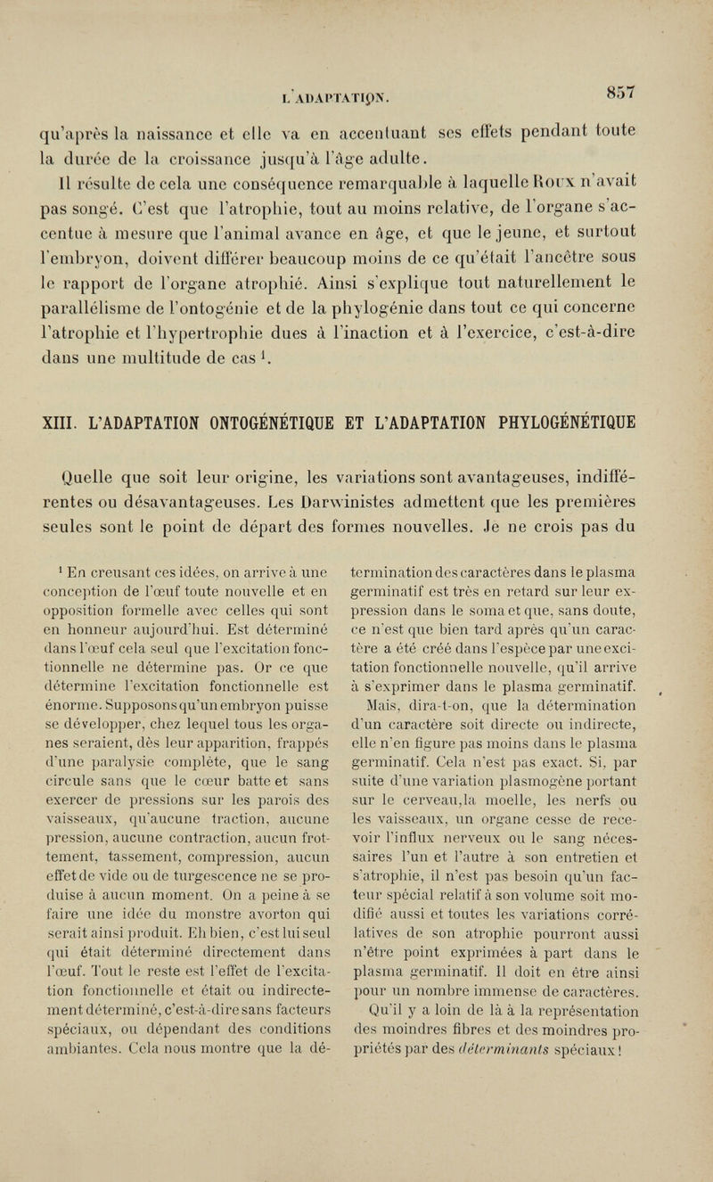 l'adaptatipn. qu'après la naissance et elle va en accentuant ses effets pendant toute la durée de la croissance jusqu'à l äge adulte. Il résulte de cela une conséquence remarquable à laquelle Roux n'avait pas songé. C'est que l'atrophie, tout au moins relative, de l'organe s'ac¬ centue à mesure que l'animal avance en Age, et que le jeune, et surtout l'embryon, doivent différer beaucoup moins de ce qu'était l'ancôtre sous le rapport de l'organe atrophié. Ainsi s'explique tout naturellement le parallélisme de l'ontogénie et de la phylogénie dans tout ce qui concerne l'atrophie et l'hypertrophie dues à l'inaction et à l'exercice, c'est-à-dire dans une multitude de cas К XIII. L'ADAPTATION ONTOGÉNÉTIQUE ET L'ADAPTATION PHYLOGÉNÉTIQUE Quelle que soit leur origine, les variations sont avantageuses, indiffé¬ rentes ou désavantageuses. Les Darwinistes admettent que les premières seules sont le point de départ des formes nouvelles. Je ne crois pas du 1 En creusant ces idées, on arrive à une conception de l'œuf toute nouvelle et en opposition formelle avec celles qui sont en honneur aujourd'hui. Est déterminé dans l'œuf cela seul que l'excitation fonc¬ tionnelle ne détermine pas. Or ce que détermine l'excitation fonctionnelle est énorme. Supposons qu'un embryon puisse se développer, chez lequel tous les orga¬ nes seraient, dès leur apparition, frappés d'une paralysie complète, que le sang circule sans que le cœur batte et sans exercer de pressions sur les parois des vaisseaux, qu'aucune traction, aucune pression, aucune contraction, aucun frot¬ tement, tassement, compression, aucun effet de vide ou de turgescence ne se pro¬ duise à aucun moment. On a peine à se faire une idée du monstre avorton qui serait ainsi produit. Eh bien, c'est lui seul qui était déterminé directement dans l'œuf. Tout le reste est l'effet de l'excita¬ tion fonctionnelle et était ou indirecte¬ ment déterminé, c'est-à-dire sans facteurs spéciaux, ou dépendant des conditions ambiantes. Cela nous montre que la dé¬ termination des caractères dans le plasma germinatif est très en retard sur leur ex¬ pression dans le soma et que, sans doute, ce n'est que bien tard après qu'un carac¬ tère a été créé dans l'espèce par une exci¬ tation fonctionnelle nouvelle, qu'il arrive à s'exprimer dans le plasma germinatif. Mais, dira-t-on, que la détermination d'un caractère soit directe ou indirecte, elle n'en figure pas moins dans le plasma germinatif. Cela n'est pas exact. Si, par suite d'une variation plasmogène portant sur le cerveau,la moelle, les nerfs ou les vaisseaux, un organe cesse de rece¬ voir l'influx nerveux ou le sang néces¬ saires l'un et l'autre à son entretien et s'atrophie, il n'est pas besoin qu'un fac¬ teur spécial relatif à son volume soit mo¬ difie aussi et toutes les variations corré¬ latives de son atrophie pourront aussi n'être point exprimées à part dans le plasma germinatif. Il doit en être ainsi pour un nombre immense de caractères. Qu'il y a loin de là à la représentation des moindres fibres et des moindres pro¬ priétés par des détcrminanls spéciaux !