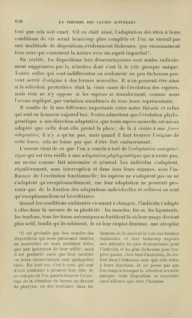 858 LA THÉORIE DES CAUSES ACTUELLES. tout que cela soit exact. S'il en était ainsi, l'adaptation des êtres à leurs conditions de vie serait beaucoup plus complète et l'on ne verrait pas une multitude de dispositions,évidemment fâcheuses, que reconnaissent tous ceux qui examinent la nature avec un esprit impartial En réalité, les dispositions très désavantageuses sont seules radicale¬ ment supprimées par la sélection dont c'est là le rôle presque unique. Toutes celles qui sont indifférentes ou seulement un peu fâcheuses peu¬ vent servir d'origine â des formes nouvelles. Il n'en pourrait être ainsi si la sélection protectrice était la vraie cause de l'évolution des espèces, mais rien ne s'y oppose si les espèces se transforment, comme nous l'aA'ons expliqué, par variation simultanée de tous leurs représentants. Il résulte de là une différence importante entre notre théorie et celles qui sont en honneur aujourd'hui. Toutes admettent que l'évolution phylo- génétique a une direction adaptative, que toute espèce nouvelle est mieux adaptée que celle dont elle prend la place ; de là à croire à une force adaptative, il n'y a qu'un pas, mais quand il faut trouver l'origine de cette force, cela ne laisse pas que d'être fort embarrassant. L'erreur vient de ce que l'on a conclu à tort de Y adaptation ontogéné- tique qui est très réelle à une adaptationpiiylogénétique qui n'existe pas, au moins comme fait nécessaire et général. Les individus s'adaptent, régulièrement, sans interruption et dans tous leurs organes, sous l'in¬ fluence de l'excitation fonctionnelle; les espèces ne s'adaptent pas ou ne s'adaptent qu'exceptionnellement, car leur adaptation ne pourrait pro¬ venir que de la fixation des adaptations individuelles et celles-ci ne sont qu'exceptionnellement héréditaires. Quand les conditions ambiantes viennent à changer, l'individu s'adapte à elles dans la mesure de sa plasticité : les muscles, les os, les ligaments, les tendons, tous les tissus mécaniques se fortifient là où leur usage devient plus actif, tandis qu'ils subissent, là où leur emploi diminue, une atrophie ' Il est probable que bon nombre des dispositions qui nous paraissent inutiles ou mauvaises ne nous semblent telles que par ignorance de leur utilité; mais il est probable aussi que leur inutilité ou leurs inconvénients sont quelquefois réels. En tout cas, c'est à ceux qui sont d'avis contraire à prouver leur dire. Je ne vois pas où l'on pourra trouver l'avan¬ tage de la situation du larynx au-devant du pharynx, ou des testicules dans les bourses où ils ouvrent la voie aux hernies inguinales et sont beaucoup exposés aux atteintes les plus douloureuses pour l'individu et les plus fâcheuses pour l'es¬ pèce quand, chez tant d'animaux, ils res¬ tent dans l'abdomen sans que cela nuise à leurs fonctions. Je ne pense pas que l'on songe à invoquer la sélection sexuelle puisque cette disposition se rencontre aussi ailleurs que chez l'homme.