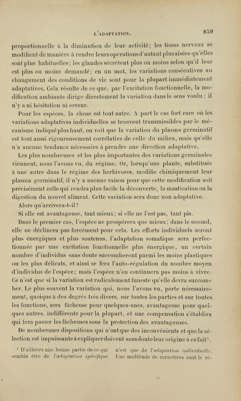 l'adaptation. 859 proportionnelle à la diminution de leur activité; les tissus nerveux se modifient de manière à rendre leurs opérationsd'autant plus aisées qu elles sont plus habituelles; les glandes sécrètent plus ou moins selon qu'il leur est plus ou moins demandé; en un mot, les variations consécutives au changement des conditions de vie sont pour la plupart immédiatement adaptatives. Cela résulte de ce que, par l'excitation fonctionnelle, la mo¬ dification ambiante dirige directement la variation dans le sens voulu : il n'y a ni hésitation ni erreur. Pour les espèces, la chose est tout autre. A part le cas fort rare où les variations adaptatives individuelles se trouvent transmissibles par le mé¬ canisme indiqué plus haut, on voit que la A'ariation du plasma germinatif est tout aussi rigoureusement corrélative de celle du milieu, mais qu'elle n'a aucune tendance nécessaire à prendre une direction adaptative. Les plus nombreuses et les plus importantes des variations germinales viennent, nous l'avons vu, du régime. Or, lorsqu'une plante, substituée à une autre dans le régime des herbivores, modifie chimiquement leur plasma germinatif, il n'y a aucune raison pour que cette modification soit précisément celle qui rendra plus facile la découverte, la mastication ou la digestion du nouvel aliment. Cette variation sera donc non adaptative. Alors qu'arrivera-t-il? Si elle est avantageuse, tant mieux; si elle ne l'est pas, tant pis. Dans le premier cas, l'espèce ne prospérera que mieux; dans le second, elle ne déclinera pas forcément pour cela. Les efforts individuels seront plus énergiques et plus soutenus, l'adaptation somatique sera perfec¬ tionnée par une excitation fonctionnelle plus énergique, un certain nombre d'individus sans doute succomberont parmi les moins plastiques ou les plus délicats, et ainsi se fera l'auto-régulation du nombre moyen d'individus de l'espèce; mais l'espèce n'en continuera pas moins à vivre. Ce n'est que si la variation est radicalement funeste qu'elle devra succom¬ ber. Le plus souvent la variation qui, nous l'avons vu, porte nécessaire¬ ment, quoique à des degrés très divers, sur toutes les parties et sur toutes les fonctions, sera fâcheuse pour quelques-unes, avantageuse pour quel¬ ques autres, indifférente pour la plupart, et une compensation s'établira qui fera passer les fâcheuses sous la protection des avantageuses. De nombreuses dispositions qui n'ont que des inconvénients et que la sé¬ lection est impuissanteàexphquerdoivent sansdouteleur origine à cefait'. ^ D'ailleurs идс bonne partie de ce qui n'est que de Vndaplation individuelle. semble être de Yadaptation spécifique Une multitude de caractères sont le ré-