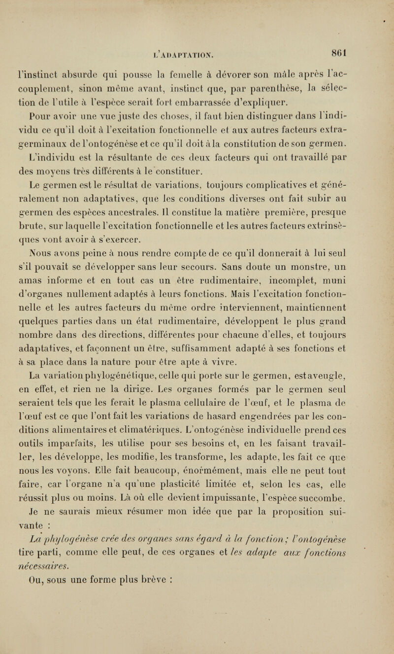 l'adaptatiox. 861 l'instinct absurde qui pousse la femelle à dévorer son mâle après l'ac¬ couplement, sinon même avant, instinct que, par parenthèse, la sélec¬ tion de Futile à l'espèce serait fort embarrassée d'expli([uer. Pour avoir une vue juste des choses, il faut bien distinguer dans l'indi¬ vidu ce qu'il doit à l'excitation fonctionnelle et aux autres facteurs extra¬ germinaux de l'ontogenèse et ce qu'il doit àia constitution de son germen. L'individu est la résultante de ces deux facteurs qui ont travaillé par des moyens très différents à le constituer. Le germen est le résultat de variations, toujours compHcatives et géné¬ ralement non adaptatives, que les conditions diverses ont fait subir au germen des espèces ancestrales. Il constitue la matière première, presque brute, sur laquelle l'excitation fonctionnelle et les autres facteurs extrinsè¬ ques vont avoir à s'exercer. Nous avons peine à nous rendre compte de ce qu'il donnerait à lui seul s'il pouvait se développer sans leur secours. Sans doute un monstre, un amas informe et en tout cas un être rudimentaire, incomplet, muni d'organes nullement adaptés à leurs fonctions. Mais l'excitation fonction¬ nelle et les autres facteurs du même ordre interviennent, maintiennent quelques parties dans un état rudimentaire, développent le plus grand nombre dans des directions, différentes pour chacune d'elles, et toujours adaptatives, et façonnent un être, suffisamment adapté à ses fonctions et à sa place dans la nature pour être apte à vivre. La variation phylogénétique, celle qui porte sur le germen, est aveugle, en effet, et rien ne la dirige. Les organes formés par le germen seul seraient tels que les ferait le plasma cellulaire de l'œuf, et le plasma de l'œuf est ce que l'ont fait les variations de hasard engendrées par les con¬ ditions alimentaires et climatériques. L'ontogénèse individuelle prend ces outils imparfaits, les utilise pour ses besoins et, en les faisant travail¬ ler, les développe, les modifie, les transforme, les adapte, les fait ce que nous les voyons. Elle fait beaucoup, énormément, mais elle ne peut tout faire, car l'organe n'a qu'une plasticité limitée et, selon les cas, elle réussit plus ou moins. Là où elle devient impuissante, l'espèce succombe. Je ne saurais mieux résumer mon idée que par la proposition sui¬ vante : La Phylogenese crée des organes sans égard à la fonction; l'ontogénèse tire parti, comme elle peut, de ces organes et les adapte aux fonctions nécessaires. Ou, sous une forme plus brève :