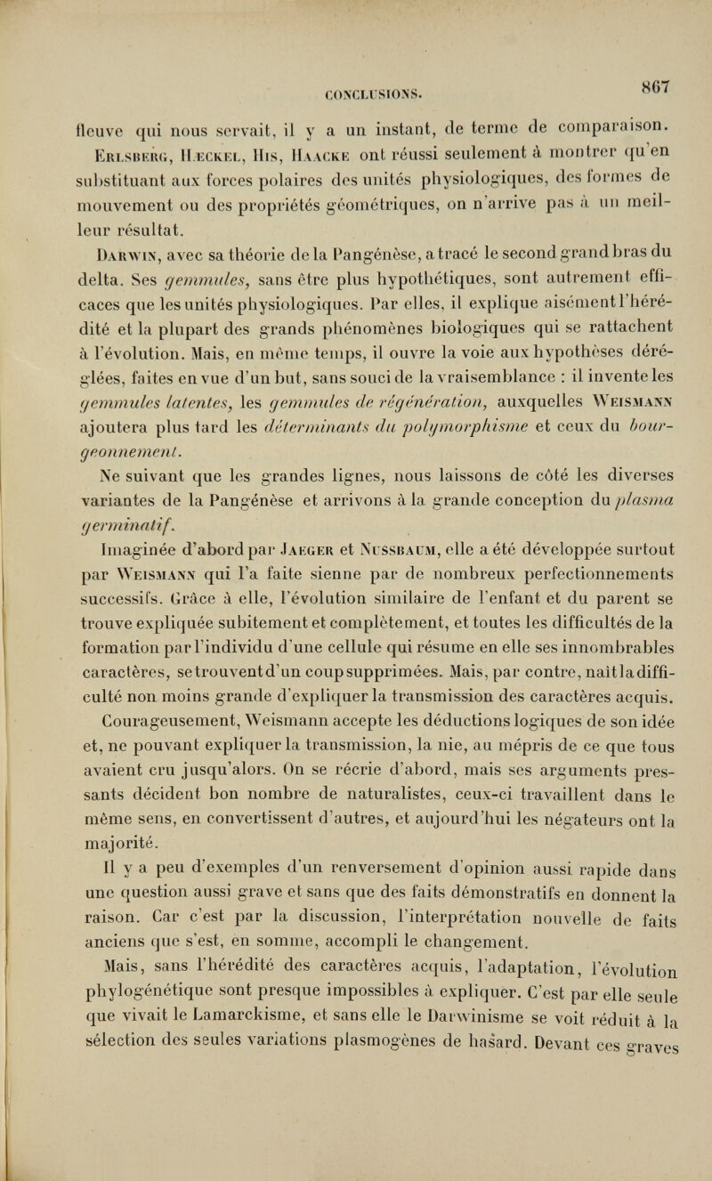 conclusions. fleuve qui nous servait, il y a un instant, de terme de comparaison. Erlsbkrg, H.eck.el, llis, Haacke ont réussi seulement à montrer qu en sul)stituant aux forces polaires des imités physiologiques, des formes de mouvement ou des propriétés géométriques, on n'arrive pas a un meil¬ leur résultat. Darwin, avec sa théorie de la Pangénèse, a tracé le second grand bras du delta. Ses gemmules, sans être plus hypothétiques, sont autrement effi¬ caces que les unités physiologiques. Par elles, il explique aisément l'héré¬ dité et la plupart des grands phénomènes biologiques qui se rattachent à l'évolution. Mais, en même temps, il ouvre la voie aux hypothèses déré¬ glées, faites en vue d'un but, sans souci de la vraisemblance : il invente les gemmules latentes, les gemmules de régénération, auxquelles Weismann ajoutera plus tard les déterminants du polgmorphisme et ceux du bour¬ geonnement. Ne suivant que les grandes lignes, nous laissons de côté les diverses variantes de la Pangénèse et arrivons à la grande conception du plasma g er minatif. Imaginée d'abord par Jakger et Nussbaum, elle a été développée surtout par \Yeismann qui Га faite sienne par de nombreux perfectionnements successifs. Grâce à elle, l'évolution similaire de l'enfant et du parent se trouve expliquée subitement et complètement, et toutes les difficultés de la formation par l'individu d'une cellule qui résume en elle ses innombrables caractères, setrouventd'un coup supprimées. Mais, par contre, naitladiffi- culté non moins grande d'expliquer la transmission des caractères acquis. Courageusement, Weismann accepte les déductions logiques de son idée et, ne pouvant expliquer la transmission, la nie, au mépris de ce que tous avaient cru jusqu'alors. On se récrie d'abord, mais ses arguments pres¬ sants décident bon nombre de naturalistes, ceux-ci travaillent dans le même sens, en convertissent d'autres, et aujourd'hui les négateurs ont la majorité. Il y a peu d'exemples d'un renversement d'opinion aussi rapide dans une question aussi grave et sans que des faits démonstratifs en donnent la raison. Car c'est par la discussion, l'interprétation nouvelle de faits anciens que s'est, en somme, accompli le changement. Mais, sans l'hérédité des caractères acquis, l'adaptation, l'évolution phylogénétique sont presque impossibles à expliquer. C'est par elle seule que vivait le Lamarckisme, et sans elle le Darwinisme se voit réduit à la sélection des seules variations plasmogènes de hasard. Devant ces graves