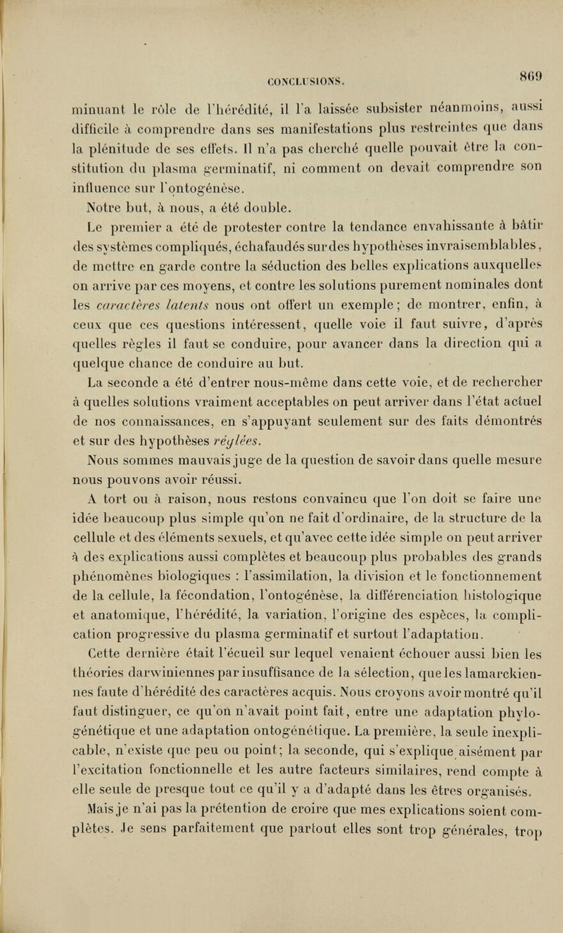 Л' CONCLUSIONS. minuant le rôle de l'hérédité, il l'a laissée subsister néanmoins, aussi difficile à comprendre dans ses manifestations plus restreintes que dans la plénitude de ses effets. Il n'a pas cherché quelle pouvait être la con¬ stitution du plasma germinatif, ni comment on devait comprendre son influence sur Tontogénèse. Notre but, à nous, a été double. Le premier a été de protester contre la tendance envahissante à bâtir des systèmes compliqués, échafaudés sur des hypothèses invraisemblables, de mettre en garde contre la séduction des belles explications auxquellci on arrive par ces moyens, et contre les solutions purement nominales dont les camclères latents nous ont offert un exemple; de montrer, enfin, à ceux que ces questions intéressent, quelle voie il faut suivre, d'après quelles règles il faut se conduire, pour avancer dans la direction qui a quelque chance de conduire au but. La seconde a été d'entrer nous-même dans cette voie, et de rechercher à quelles solutions vraiment acceptables on peut arriver dans l'état actuel de nos connaissances, en s'appuyant seulement sur des faits démontrés et sur des hypothèses réglées. Nons sommes mauvais juge de la question de savoir dans quelle mesure nous pouvons avoir réussi. A tort ou à raison, nous restons convaincu que l'on doit se faire une idée beaucoup plus simple qu'on ne fait d'ordinaire, de la structure de la cellule et des éléments sexuels, et qu'avec cette idée simple on peut arriver à des explications aussi complètes et beaucoup plus probables des grands phénomènes biologiques : l'assimilation, la division et le fonctionnement de la cellule, la fécondation, l'ontogénèse, la différenciation histologique et anatomique, l'hérédité, la variation, l'origine des espèces, la compli¬ cation progressive du plasma germinatif et surtout l'adaptation. Cette dernière était l'écueil sur lequel venaient échouer aussi bien les théories darwiniennes par insuffisance de la sélection, queleslamarckien- nes faute d'hérédité des caractères acquis. Nous croyons avoir montré qu'il faut distinguer, ce qu'on n'avait point fait, entre une adaptation phylo- génétique et une adaptation ontogénétique. La première, la seule inexpli¬ cable, n'existe que peu ou point; la seconde, qui s'explique aisément par l'excitation fonctionnelle et les autre facteurs similaires, rend compte à elle seule de presque tout ce qu'il y a d'adapté dans les êtres organisés. Mais je n'ai pas la prétention de croire que mes explications soient com¬ plètes. Je sens parfaitement que partout elles sont trop générales, trop