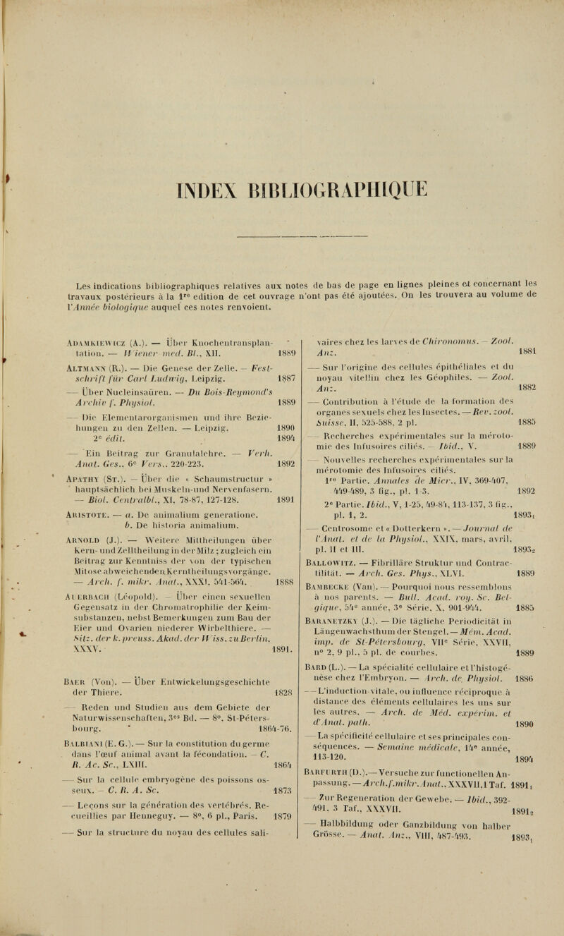 INDEX BÌBIJOGRAPIIIQUE Les indications bibliographiques relatives aux notes de bas de page en lignes pleines Ы concernant les travaux postérieurs à la 1'® edition de cet ouvrage n'ont pas été ajoutées. On les trouvera au volume de l'Année biologique auquel ces notes renvoient. Auamkiewicz (A.). — Uber Knocheulransplan- tation. — H iencf med. BL. Xll. 1889 Altman'n (R.). — Die Genese der Zelle. — Ffísí- Hchrift für Cavi Ludiría, í.eipzig. 1887 — Über Nucleinsaüren. — Du Bois-Reymond's Archiv I. Physiol. 1889 — Die Klenu'iitarorganisnioii uiul ihre Bezie- lumgeii zu den Zellen. — Leipzig. 1890 2« edit. 1894 — Ein Beitrag zur Granulalehre. — Verh. Anat. Ges., б'' Vers.. 220-223. 1892 Apathy (St.). — Über die « Schaunistructur » hauptsächlich bei Muskehi-und Ner^ enfasern. — BiüL Centi ulbL, XI. 78-87, 127-128. 1891 Aiustote. — «. De aninialium generatione. b. De historia animalium. Аклоьв (J.). — Weitere Mittheilungen über Kern- und Zelllheilung in der Milz ; zugleich ein Beitrag zur Kenntniss der der typischen Mitose abweichendenKei-nlheilungsvorgänge. — Arch. /'. miki-. Amü., X\XI. 5'il-5tV4. 1888 Al ERBACH (Leopold). — Uber einen sexuellen Gegensatz in der Chroniatrophilie der Keini- substanzen, nebst Beniei-kimgen zum Bau der Kier und ONarien niederer Wirbelthiere. — Sitz, der k. prcuss. Akud. der If iss.zuBcrlin. XXXV. 1891. Baku (Von). — über Entwickelungsgeschichte der Thiere. 1828 — Reden und Studien aus dem Gebiete der Naturwissenschaften, 3®» Bd. — 8°. St-Peters- bourg. ' 186Í1-76. Balbiam (E. G.). — Sur la constitution du germe dans l'œvir animal avant la fécondation. — C. R. Ac. Sc., LXIII. 1864 — Sur la cellule embryogène des poissons os¬ seux. — C. И. A. Se. 1873 — Leçons sur la génération des vertébrés. Re¬ cueillies par Ilenneguy. — 8®, 6 pl., Paris. 1879 — Sur la stiucture du noyau des cellules sali- vaires chez les larves de Chironomus. - Zool. Anz. 1881 — Sur l'origine des cellules épithéliales et du noyau vilellin chez les Géophiles. — Zool. Anz. 1882 — Contribution à l'étude de la formation des organes sexuels chez les Insectes. — Bcv. zool. Suisse, II, .V2Ò-588. 2 pl. 1885 — Recherches expérinienlales sur la méroto- mie des Infusoires ciliés. — Ibid., V. 1889 — Nouvelles recherches expérimentales surla mérotomie des Infusoires ciliés. 1'® Partie. Annales de Micr., IV, 369-407, 'l'i9-48!), 3 flg., pl. 1-3. 1892 2 Partie. Ibid., V, 1-25. 'i9-8'4,113-1.37, 3 iig.. pl. 1, 2. 1893, — Centrosome et« Dotterkern ». — .lournal de l'Anal, et de la Physiol., X\l\. mars, avril, pl. И et m. 189.3-2 Ballowitz. — Fibrilliire Struktur und Contrac- tilitiit. — Arch. Ges. Pliys.. \L\l. 1889 Bambecke (Van). — Pourquoi nous ressemblons à nos parents. — Bull. Acud. roy. Se. Bel¬ gique, 54® année, 3» Série. X. 901-944. 1885 Baranetzky (J.). —Die tägliche Periodicitiit in Längenwachst hum der Stengel. —Mém. Acad, imp. de St-Pétersbourg. VU® Série, XXVII. n° 2, 9 pl., 5 pl. de courbes. 1889 Babd (L.). — La spécialité cellulaire etl'histogé- nèse chez l'Embryon. — Arch, de, Physiol. 1886 — L'induction vitale, ou influence réciproque à distance des éléments cellulaires les uns sur les autres. — Arch, de Méd. expérim. et d'Anal, path. 1^90 — La spécificité cellulaire et ses principales con¬ séquences. — Semaine médicale, 14« année, 113-120. 1894 B\RFl lïTH (D.).—Versuche zur finictionellen An¬ passung.—Л/гЛ./'.ниА/'.!««;., XXXV1I,1 Taf. 1891i — Zur Regeneration der Gewebe. — Ibid., 392- 491. 3 TaL, XXXVII. iggi» — Halbbildung oder Ganzbildung von halber Grösse. — Anat. Anz., Vili, 487-493. 1893,