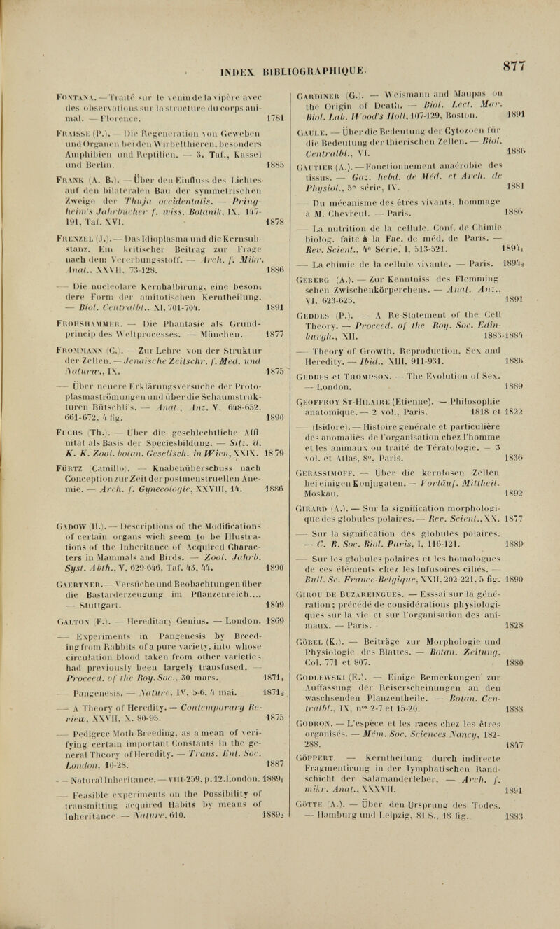 INDEX. IUBLI0(iRAI4nQUE. 877 Fontanv. — Tnüló sur le ^(>llin(^t'la^ipггt> a\ec (Ics obser\alious sur la structure du corps ani¬ mal. — Florence. 1781 Knvissi: (P.).— Dit* U(>!ieneratioii \(m Ciewebeu und ()г};ап('11 heulen irhclthiei'en, besonders Amphibien und Ki-ptilien. — 'Л. Taf., Kassel und Berlin. 1885 Fuv>'K (Л. B.Ì. —Über den Kinfluss des l.ichtes- auf den bilateralen Bau der symmelrisclicn Zweijic dei' 'iliuja ocridrnUiUs. — Pi'inti- liriin's Jdlirbiichcr f. li'iss. BotanH;, l\. I'i7- 191, Taf. XVI. 1878 Fub;>íZKL (J.). — Das Idioplasnia und dieKernsub- staii/.. Ein kritischer Beitrag ziu- Frage nachdem Vererbungssloff. — Arch. /'. Milir. (/!<//.. \\M1. 7.5-12«. 188() — Die nucleolare Kernhalbiiung, eine beson-, (lere Fornì der amitotischen Kernthellung. — Diul. CcHlrolbl.. X1.7()l-70'i. 1891 Fk(iiisiummi:iì. — Die Pliantasie als Grund- princip des \\eltpioeesses. — München. 1877 PiiOMMAW (C. . —Zur Lehre von der Struktur (1er Zt'Uen. — Jouiischr ZciLschf. f. Med. und .\(iluriv., IX. 1870 — Uber neuere Krklärungs\ersuche der Proto¬ plasmaströmungen und iiberdie Scliaumstruk- tin-en Bütschti's. — yliud., liiz. V. 6^8-(i.V2. ()(il-()72. и fig. 1890 Ficus Th.*. — Über die geschlechtliche Affi¬ nität als Basis der Speciesbildung. — Sit:, d. K. K. Zool. bolan. (icsctlscli. in ffirn, \\l\. 18 79 FüitTZ Camillo . — Knahenübeiscbuss nach Conception/ui Zeit der postmensti uellen Ane¬ mie. — Arch. f. Gynecologic, XXVIII, l^i. 1880 (i\D(»\V II.).— Descriptions of the Modifications of certain organs wich seem lo be Illustra¬ tions of the Inheritance of Acquired Charac- lers in Manunals and Birds. — Zool. Jahrb. Syst. Abth..y, ()29-6i6, Taf. 'i3. 'I'l. 1890 (ìAERTNKti. — Versiiche und Beobachtungen über die Bastarderzeugung im IMlanzenreich.... — Slutlgart. 18?i9 {'■alton (F.). — Hereditary Genius. — London. 1869 — Experiments in Pangenesis by Breed¬ ing from Rabbits of a pure variety, into whose circulation blood taken from other varieties had previously been laigely transfused. — Proceed, of the lioy.Soc.. .'50 mars. 18711 Pangenesis. — yoliire. IV. 'i mai. 1871-2 - - A Theory of Heredity. — Contemjwrary lie- riew, XXVU. X. 80-95. 1875 - Pedigree Moth-Breeding, as a mean of veri¬ fying certain important Constants in the ge¬ neral Theory of Heredity. — Trans. Ent. Soc. LomtoiU 10-28. 1887 - - Naturallnheritance. —Vlll-259, p.l2.London. 1889i — l-'easible expei'iments (ui the Possibility of transmitting acquired Habits l)y means of Inheritance. — filo. 1889^ I Gakdim:» (G.I. — Weismann and Maiipas on the Origin of Death. — liiol. Ij'cI. Mar. Biol. Lab. II ood'S Holl, 107-129, Boston. 1891 C.AUt.i:. — Über (lie Beileutung der СуЮ/.оеп für die Bedeutimg der thierischen Zellen. — Biol. CentnilbL, VI. Gm Tii:ii (A.). — Fonctionnement anaí'robie des tissus. — Gaz. hebd. de Med. et Arch, de Physiol., 5® s(''rie, l\. 1881 — Du uK'canisme des êtres vi\ants. hommage à M. (;he\reul. — Paris. 188(> — La nutrition de la cellule. Gonf. de (ihimie biolog. faite à la Fac. de m(''d. de Paris. — Rev. Scient., 'i« S('rie,' I, .'jl3-521. 189'!, — La chimie de la cellule vi\ante. — Paris. 189'jì Gkberg (A.). — Zur Kenntniss des Fleniniing- schen Zwischenkörperchens. — Aniit. An:., VI. 62.S-6'25. 1891 (jKDüES iP.). — A Re-Statement of the Gell Theory. — Pioceed. of the Roy. Sor. Edin- hui'i/h., Xll. ' 188;5-lS8'i — Theory of Growth. Reproduction. Sex and Heredity. —/6«/.. XIH, 9I1-9;5I. 188<> Gi:i)ni:s el Tho.mpson. —The Esolulion of Sex. — London. 1.489 (lEOFFROY ST-Hir.Aitii-; (Etienne). — Pliilosophie anatomique.— 2 \ol.. Paris. 1818 et 1822 — (Isidore). — Histoire g(''nerale et particulière des anomalies de l'organisation chez l'homme et les animaux ou ti-aiti- de T(''ratologie. — 3 vol. et Allas, 8. Paris. 18S() CiKlXASsivtOFF. — über die kernlosen Zellen bei einigen Konjugalen.— Vorläuf. Miltheil. Moskau. 1892 (ilKARD (ЛЛ.— Sur la signification morphologi¬ que des globules polaires. — Ber. Scient..W. 1877 — Sm- la signification des globules polaires. — C. R. Soc. Biol. Paris, I. 11(5-121. 1889 — Sur les globules polaires et les homologues (le ces (4(''nients chez les Infusoires cilii's. - Biilt. Se. France-Belgique, XXII. 202-221, 5 fig. 1890 ciirol de Bt zareingl es. — EsSSal suc la g(''n('- ration; pr('céd('de consid(4'ations physiologi¬ ques sur la vie et sur l'organisation des ani¬ maux. — Paris. 1828 ciöbel (К.). — Beiträge zui- Morphologie und Physiologie des Blattes. — Bolan. Zeituni/. Gol. 771 et 807. 1880 (ioDLEVVSKi (E.l. — Einige Bemerkungen zur Auffassung der Reiserscheinungen an den waschsenden Planzentheile. — Botan. Ccn- tridbl., IX. n°® 2-7 et 15-20. 188S Godron. — L'espèce et les races chez les êtres orgauis(''s. — Méin. Soc. Sciences Лапа/, 182- 288. 18'I7 GöI'pert. — Keinlheilmig durch indirecte Fragmentiriuig in (h>r lymphatischen Rand¬ schicht der Salamanderleber. — Arch. f. milir. Anat., .\\X\ II. isgi Gotte (A.). — Über den Ursprung des Todes. — Hamburg und Leipzig. 81 S.. 18 fig. 188,5