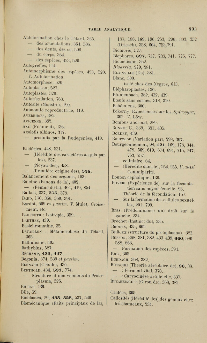 TABLE AN ALVTIOUE. 893 Autoformation chez le Têtard, 365. — des articulations, 364, 506. — des dents, des os, 506. — du cor})s, 364. — des espèces, 423, 520. Autogreiîes, 114. Automorphisme des espèces, 423, 520. V. Autoformation. Automorphose, 520. Autoplasson, 527. Autoplastes, 520. Autorég'ulation, 763. . Autosite (Monstre), 190. Autotomie reproductrice, 119. Averriioes, 382. Avicenne, 382. Axil (Filament), 136. Axolotls albinos, 317. — produits par la Paedogénèse, 419. Bactéries, 448, 531. — (Hérédité des caractères acquis par les), 237. — (Noyau des), 458. — (Première origine des), 528. Balancement des organes, 193. Baleine (Fanons de la), 402. — (Fémur de la), 404, 419, 854. Ballast, 337 , 375, 378. Bard, 170, 356, 360, 391. Bardot, 609 et passim. Y. Mulet, Croise¬ ment, etc. Barfurtii : Isotropie, 359. Barthez, 439. Basichromatine, 35. Bataillon ; Métamorphose du Têtard, 365. Bathmisme, 505. Bathybius, .527. béchamp, 433, 447. Begonia, 374, 539 et passim. Bernard (Claude), 4.36. Berthold, 434, 521, 774. — Structure et mouvements du Proto¬ plasma, 326. Bichat, 436. Bile, 59. Bioblastes, 29, 435, 528, 537, 540. Biomécanique (Faits principaux de la). 187, 188, 189, 196, 253, 290, 303, 352 (Driesch), 358, 604, 753,791. Biomorio, 527. Biophores, 697, 737, 733, 741, 775, 777. Biotactisme, 362. Bizarría, 279, 281. Blainville (De), 381. Blanc, 300. — isolé chez des Nègres, 613. Blépharoplastes, 136. Bhimenbach, 382, 432, 439. Bœufs sans cornes, 318, 320. Bohémiens, 300. Bokorny. Expériences sur les S¡}iro(jyra, 302. V. Low. Bombus anormal, 289. Bonnet C., 339, 381, 435. bordeu, 439. Bourgeon (Variation par), 298, 307. Bourgeonnement, 98, 121, 169, 178, 344, 478, 569, 619, 674, 694, 715, 747, 753, 757. — cellulaire, 84. — (Hérédité dans le), 254, 255. V. aussi Gemmiparité. Bouton céphalique, 136. BovERi (Expérience de) sur la féconda¬ tion sans noyau femelle, 93. ■— Théorie de la fécondation, 157. — Sur la formation des cellules sexuel¬ les, 201, 799. Bras (Prédominance du) droit sur le gauche, 234. Brochet (Instinct du), 235. Brooks, 435, 602. Brücke (structure du protoplasma), 323, Buffon, 368, 381, 382, 433,439,440, 580, 588, 866. — Formation des espèces, 394. Buis, 305. Burdach, 368, 382. bütschli (Théorie alvéolaire de), 26, 38. — : Ferment vital, 378. — : Caryocinèse artificielle, 337. buzareingues (Girou de), 368, 382. Cactées, 305. Callosités (Hérédité des) des genoux chez les chameaux, 234.