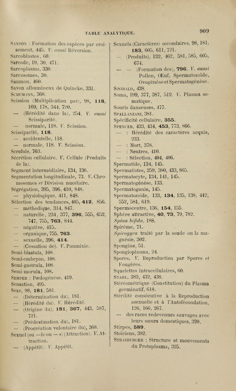 ТЛ1$Ы: AN ALVTIQÜE. 909 Sanson : Formation des espèces par croi¬ sement, 445. F. aussi Réversion. Sarcoblastes, ()0. Sarcode, 19, 30, 471. Sarcoplasma, 330. Sarcosomes, 30. Saumon, 400. Savon albumineiix de Quincke, 331. Schumann, 368. Scission (Multiplication par), 98, 118, 169, 178, 344, 720. — (Hérédité dans la), 254. V. (fussi Scissiparité. — normale, 118. Г. Scission. Scissiparité, 118. , — accidentelle, 118. — normale, 118. V. Scission. Scrofule, 763. Sécrétion cellulaire. V. Cellule (Produits de la). Segment intermédiaire, 134, 136. Segmentation longitudinale, 73. V. Chro¬ mosomes et Division nucélaire. Ségrégation, 395, 396, 410, 848. — physiologique, 411, 848. Sélection des tendances, 405, 4 1 2, 856. — méthodique, 314, 847. — naturelle, 234, 377, 396, 555, 652, 747, 755, 763, 844. — négative, 415. — organique, 755, 763. — sexuelle, 396_, 414. — (Cessation de). F. Panmixie. Semi-blastula, 108. Semi-embryon, 108. Semi-gastrula, 108. Semi-morula, 108. Semper : Paedogénèse, 419. Sensation, 495. Sexe, 98, 181, 581. — (Détermination du), 181. — (Hérédité du). V. Hérédité. — (Origine du), 181, 367 , 443 , 587, 721. — (Prédestination du), 181. — (Procréation volontaire du), 368. Sexuel (ou —le ou — s) (Attraction). V. At¬ traction. — (Appétit). V. Appétit. Sexuels (Caractères) secondaires, 98, 181, 183, 605, 611, 721. — (Produits), 132, 462, 581, 585, 605, 674. — — (Formation des), 796. V. aussi Pollen, OEuf, Spermatozoïde, Ovogénèse et Spermatogénèse. sinuiald, 438. Soma, 199, 377, 387, 512. Г. Plasma so- matique. Souris danseuses, 477. Sl>allanzani, 381. Spécificité cellulaire, 355. Spencer, 433, 434, 453, 773, 866. — ; Hérédité des caractères acquis, 233. — : Mort, 378. — : Neutres, 410. — ; Sélection, 404, 406. Spermatide, 134, 145. Spermatistes, 259, 380, 433, 865. Spermatocyte, 134, 141, 145. Spermatogénèse, 133. Spermatogonie, 145. Spermatozoïde, 133, 134, 135, 138, 442, 552, 581, 619. Spermocentre, 136, 154, 155. Sphère attractive, 40, 73, 79, 782. Spina bifida, 188. Spirème, 71. Spirogyra traité par la soude ou la ma¬ gnésie, 302. Spongine, 51. Spongioplasma, 24. Spores. V. Reproduction par Spores et Fougères. Squelettes intracellulaires, 60. Stahl, 382, 432, 438. Stéréométrique (Constitution) du Plasma germinatif, 618. Stérilité consécutive à la Reproduction asexuelle et à l'Autofécondation, 126, 166, 267. — des races redevenues sauvages avec leurs sœurs domestiques, 320. Stirpes, 589. Stoïciens, 382. Strasburger : Structure et mouvements du Protoplasma, 325.
