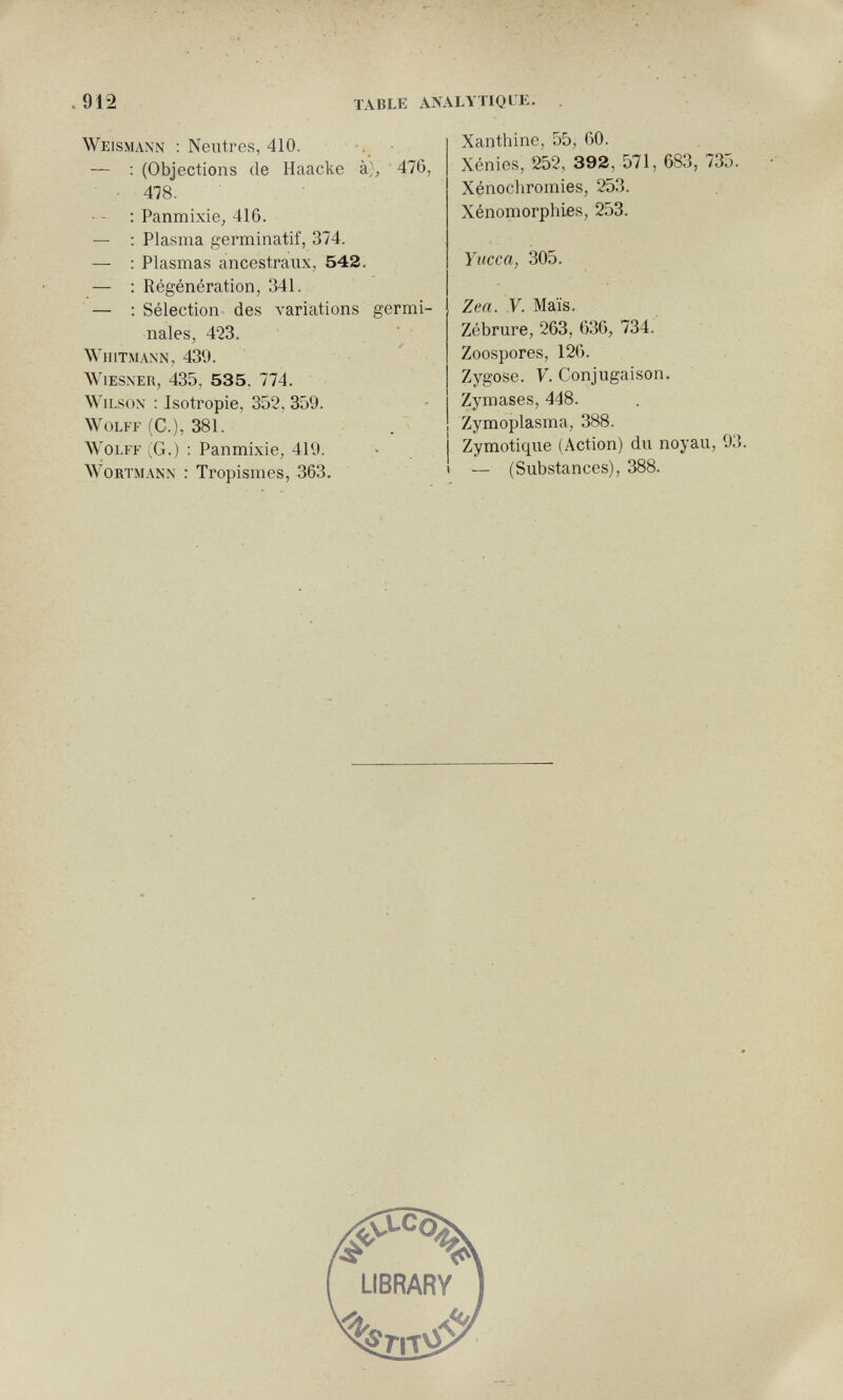 .912 table analytiqle. Weismann : Neutres, 410. .. — : (Objections de Haacke à), ' 476, • 478. ■ - ; Panmixie, 416. — : Plasma germinatif, 374. — : Plasmas ancestraux, 542. — ; Régénération, 341. — : Sélection des variations germi¬ nales, 423. WlIlTMANN, 439. Wiesner, 435, 535, 774. Wilson ; Isotropie, 352, 359. Wolff (С.), 381. . Wolff (G.) : Panmixie, 419. WoKTMANN : Tropismes, 363. Xanthine, 55, GO. Xénies, 252, 392, 571, 683, 735. Xénochromies, 253. Xénomorphies, 253. Yucca, 305. Zea. V. Maïs. Zébrure, 263, 636, 734. Zoospores, 126. Zygose. F. Conjugaison. Zymases, 448. Zymoplasma, 388. Zymotique (Action) du noyau, 93. — (Substances), 388.