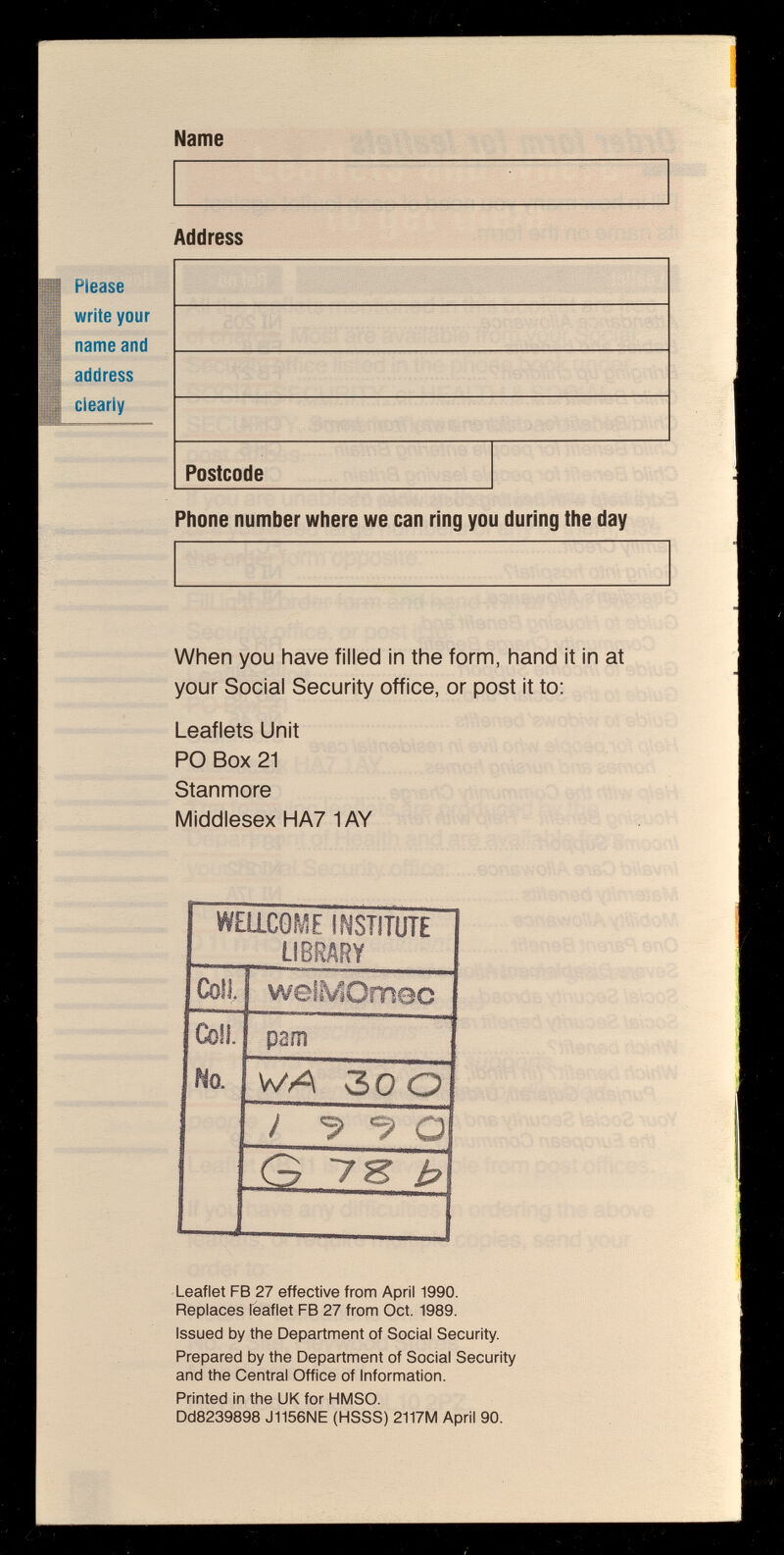 Name Address Please write your name and  address clearly - Postcode Phone number where we can ring you during the day When you have filled in the form, hand it in at your Social Security office, or post it to: Leaflets Unit PO Box 21 Stanmore Middlesex HA7 1 AY ' % ' Leaflet FB 27 effective from April 1990. Replaces Teaflet FB 27 from Oct. 1989. Issued by the Department of Social Security. Prepared by the Department of Social Security and the Central Office of Information. Printed in the UK for HMSO. Dd8239898 J1156NE (HSSS) 2117M April 90.