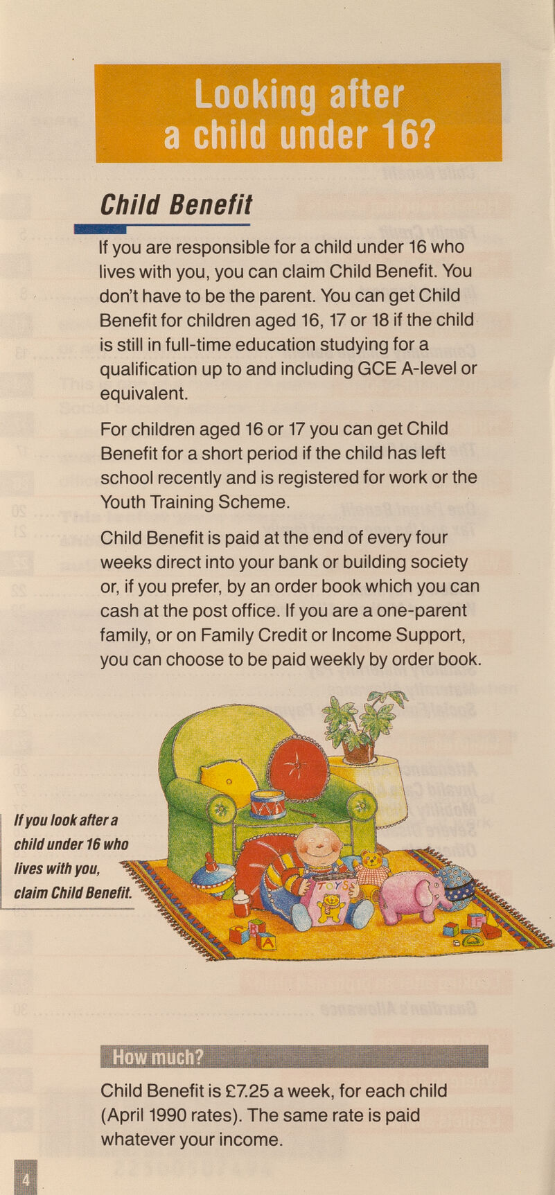 Looking after a child under 16? Child Benefit If you are responsible for a child under 16 who lives with you, you can claim Child Benefit. You don't have to be the parent. You can get Child Benefit for children aged 16,17 or 18 if the child is still in full-time education studying for a qualification up to and including GCE A-level or equivalent. For children aged 16 or 17 you can get Child Benefit for a short period if the child has left school recently and is registered for work or the Youth Training Scheme. Child Benefit is paid at the end of every four weeks direct into your bank or building society or, if you prefer, by an order book which you can cash at the post office. If you are a one-parent family, or on Family Credit or Income Support, you can choose to be paid weekly by order book. Child Benefit is £725 a week, for each child (April 1990 rates). The same rate is paid whatever your income. claim Child Benei Ifyouiooliaftera child under 16 wh lives with you, D