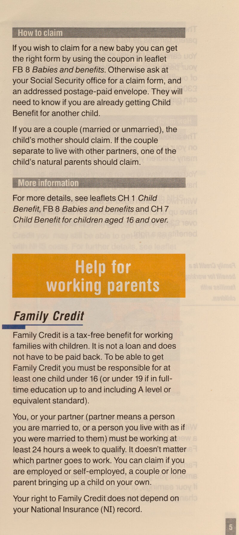 How to Claim If you wish to claim for a new baby you can get the right form by using the coupon in leaflet FB 8 Babies and benefits. Otherwise ask at your Social Security office for a claim form, and an addressed postage-paid envelope. They will need to know if you are already getting Child Benefit for another child. If you are a couple (married or unmarried), the child's mother should claim. If the couple separate to live with other partners, one of the child's natural parents should claim. For more details, see leaflets CH 1 Child Benefit, FB 8 Babies and benefits and CH 7 Child Benefit for children aged 16 and over. Help for working parents Family Credit Family Credit is a tax-free benefit for working families with children. It is not a loan and does not have to be paid back. To be able to get Family Credit you must be responsible for at least one child under 16 (or under 19 if in full- time education up to and including A level or equivalent standard). You, or your partner (partner means a person you are married to, or a person you live with as if you were married to them) must be working at least 24 hours a week to qualify. It doesn't matter which partner goes to work. You can claim if you are employed or self-employed, a couple or lone parent bringing up a child on your own. Your right to Family Credit does not depend on your National Insurance (N1) record.