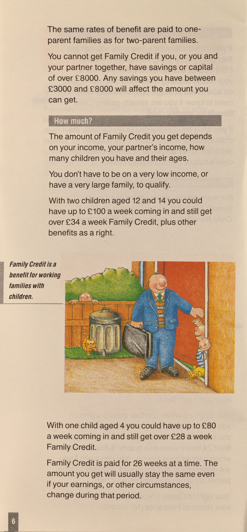 The same rates of benefit are paid to one- parent families as for two-parent families. You cannot get Family Credit if you, or you and your partner together, have savings or capital of over £8000. Any savings you have between £3000 and £8000 will affect the amount you can get. How much? The amount of Family Credit you get depends on your income, your partner's income, how many children you have and their ages. You don't have to be on a very low income, or have a very large family, to qualify. With two children aged 12 and 14 you could have up to £100 a week coming in and still get over £34 a week Family Credit, plus other benefits as a right. Family Credit is a benefit for working families with children. .L( m Ï wm. With one child aged 4 you could have up to £80 a week coming in and still get over £28 a week Family Credit. Family Credit is paid for 26 weeks at a time. The amount you get will usually stay the same even if your earnings, or other circumstances, change during that period.