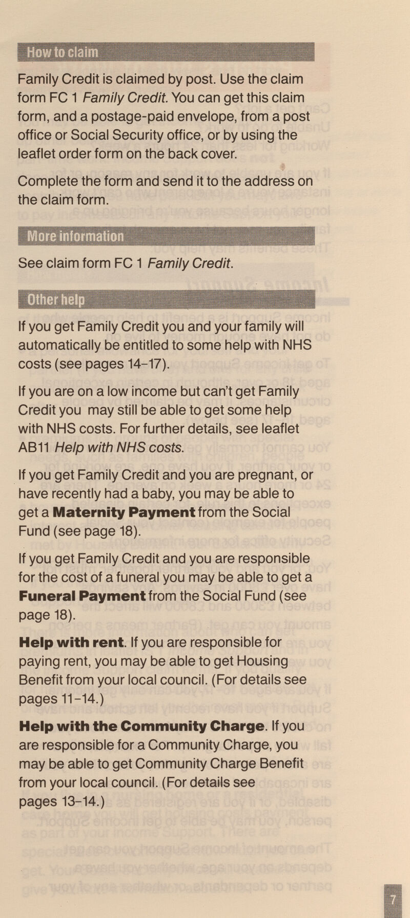 How to claim Family Credit is claimed by post. Use the claim form FC 1 Family Credit. You can get this claim form, and a postage-paid envelope, from a post office or Social Security office, or by using the leaflet order form on the back cover. Complete the form and send it to the address on the claim form. More information See claim form FC 1 Family Credit. Other help If you get Family Credit you and your family will automatically be entitled to some help with NHS costs (see pages 14-17). If you are on a low income but can't get Family Credit you may still be able to get some help with NHS costs. For further details, see leaflet AB 11 Help with NHS costs. If you get Family Credit and you are pregnant, or have recently had a baby, you may be able to get a Maternity Payment from the Social Fund (see page 18). If you get Family Credit and you are responsible for the cost of a funeral you may be able to get a Funeral Payment from the Social Fund (see page 18). Help with rent. If you are responsible for paying rent, you may be able to get Housing Benefit from your local council. (For details see pages 11-14.) Help with the Community Charge. If you are responsible for a Community Charge, you may be able to get Community Charge Benefit from your local council. (For details see pages 13-14.)