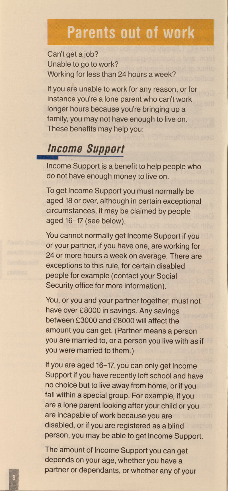 Parents out of work Can't get a job? Unable to go to work? Working for less than 24 hours a week? If you are unable to work for any reason, or for instance you're a lone parent who can't work longer hours because you're bringing up a family, you may not have enough to live on. These benefits may help you; Income Support Income Support is a benefit to help people who do not have enough money to live on. To get Income Support you must normally be aged 18 or over, although in certain exceptional circumstances, it may be claimed by people aged 16-17 (see below). You cannot normally get Income Support if you or your partner, if you have one, are working for 24 or more hours a week on average. There are exceptions to this rule, for certain disabled people for example (contact your Social Security office for more information). You, or you and your partner together, must not have over C8000 in savings. Any savings between £3000 and £8000 will affect the amount you can get. (Partner means a person you are married to, or a person you live with as if you were married to them.) If you are aged 16-17, you can only get Income Support if you have recently left school and have no choice but to live away from home, or if you fall within a special group. For example, if you are a lone parent looking after your child or you are incapable of work because you are disabled, or if you are registered as a blind person, you may be able to get Income Support. The amount of Income Support you can get depends on your age, whether you have a partner or dependants, or whether any of your