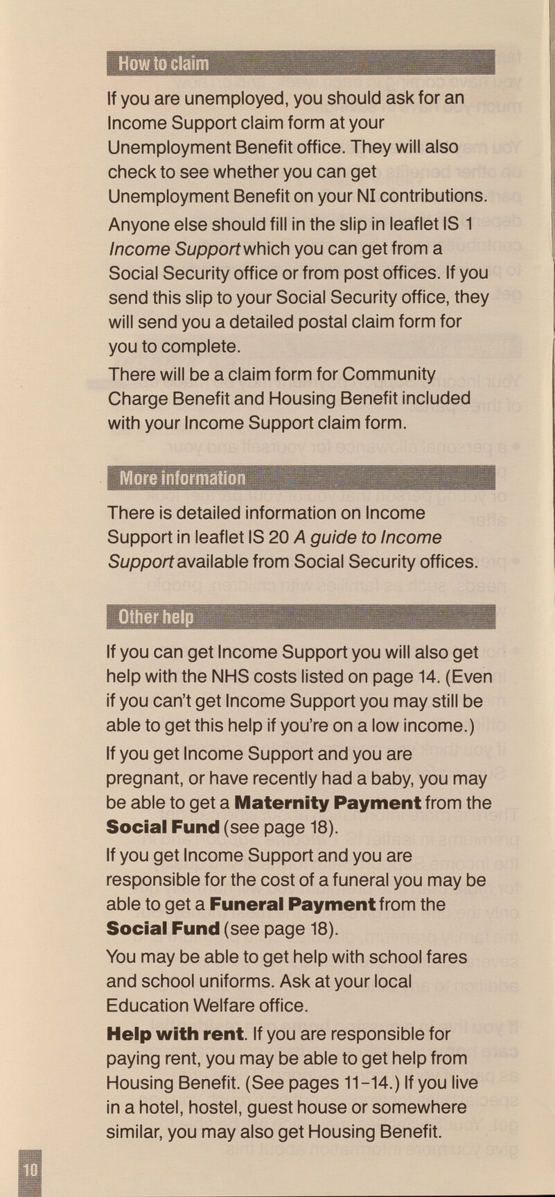 How to claim If you are unemployed, you should ask for an Inconne Support claim form at your Unemployment Benefit office. They will also check to see whether you can get Unemployment Benefit on your N1 contributions. Anyone else should fill in the slip in leaflet IS 1 Income Support which you can get from a Social Security office or from post offices. If you send this slip to your Social Security office, they will send you a detailed postal claim form for you to complete. There will be a claim form for Community Charge Benefit and Housing Benefit included with your Income Support claim form. More information There is detailed information on Income Support in leaflet IS 20 A guide to Income Support available from Social Security offices. Other help If you can get Income Support you will also get help with the NHS costs listed on page 14. (Even if you can't get Income Support you may still be able to get this help if you're on a low income.) If you get Income Support and you are pregnant, or have recently had a baby, you may be able to get a Maternity Payment from the Social Fund (see page 18). If you get Income Support and you are responsible for the cost of a funeral you may be able to get a Funeral Payment from the Social Fund (see page 18). You may be able to get help with school fares and school uniforms. Ask at your local Education Welfare office. Help with rent. If you are responsible for paying rent, you may be able to get help from Housing Benefit. (See pages 11-14.) If you live in a hotel, hostel, guest house or somewhere similar, you may also get Housing Benefit.