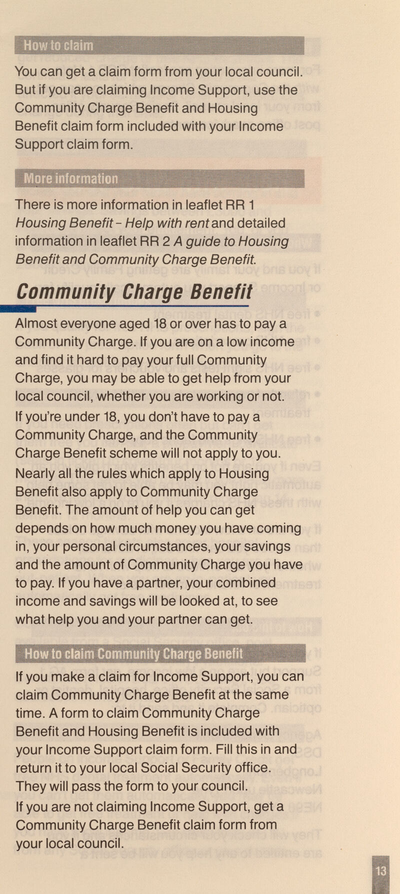 You can get a claim form from your local council. But if you are claiming Income Support, use the Community Charge Benefit and Housing Benefit claim form ¡nciuded with your Income Support claim form. More information There is more information in leaflet RR 1 Housing Benefit - Help with reni and detailed information in leaflet RR 2 Л guide to Housing Benefit and Community Charge Benefit. Community Charge Benefit Almost everyone aged 18 or over has to pay a Community Charge. If you are on a low income and find it hard to pay your full Community Charge, you may be able to get help from your local council, whether you are working or not. If you're under 18, you don't have to pay a Community Charge, and the Community Charge Benefit scheme will not apply to you. Nearly all the rules which apply to Housing Benefit also apply to Community Charge Benefit. The amount of help you can get depends on how much money you have coming in, your personal circumstances, your savings and the amount of Community Charge you have to pay. If you have a partner, your combined income and savings will be looked at, to see what help you and your partner can get. How to claim Community Charge Bsnefit If you make a claim for Income Support, you can claim Community Charge Benefit at the same time. A form to claim Community Charge Benefit and Housing Benefit is included with your Income Support claim form. Fill this in and return it to your local Social Security office. They will pass the form to your council. If you are not claiming Income Support, get a Community Charge Benefit claim form from your local council.