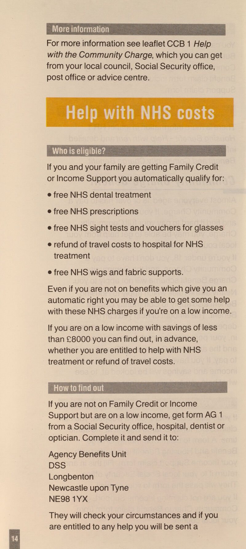 --blî ' ■ т -^1 For more information see leaflet CCB1 Help with the Community Charge, which you can get from your local council, Social Security office, post office or advice centre. Who is eligible? If you and your family are getting Family Credit or Income Support you automatically qualify for: • free NHS dental treatment • free NHS prescriptions • free NHS sight tests and vouchers for glasses • refund of travel costs to hospital for NHS treatment • free NHS wigs and fabric supports. Even if you are not on benefits which give you an automatic right you may be able to get some help with these NHS charges if you're on a low income. If you are on a low income with savings of less than £8000 you can find out, in advance, whether you are entitled to help with NHS treatment or refund of travel costs. How to find out If you are not on Family Credit or Income Support but are on a low income, get form AG 1 from a Social Security office, hospital, dentist or optician. Complete it and send it to: Agency Benefits Unit DSS Longbenton Newcastle upon Tyne NE981YX They will check your circumstances and if you are entitled to any help you will be sent a