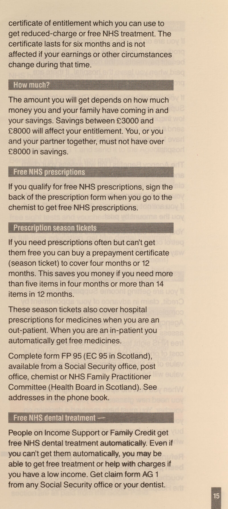 certificate of entitlement which you can use to get reduced-charge or free NHS treatment. The certificate lasts for six months and is not affected if your earnings or other circumstances change during that time. How much? The amount you will get depends on how much money you and your family have coming in and your savings. Savings between £3000 and £8000 will affect your entitlement. You, or you and your partner together, must not have over £8000 in savings. Free NHS prescriptions If you qualify for free NHS prescriptions, sign the back of the prescription form when you go to the chemist to get free NHS prescriptions. Prescription season tickets If you need prescriptions often but can't get them free you can buy a prepayment certificate (season ticket) to cover four months or 12 months. This saves you money if you need more than five items in four months or more than 14 items in 12 months. These season tickets also cover hospital prescriptions for medicines when you are an out-patient. When you are an in-patient you automatically get free medicines. Complete form FP 95 (EC 95 in Scotland), available from a Social Security office, post office, chemist or NHS Family Practitioner Committee (Health Board in Scotland). See addresses in the phone book. Free NHS dental treatment — People on Income Support or Family Credit get free NHS dental treatment automaticaWy. Even if you can't get them automatically, you may be able to get free treatment or help with charges if you have a low income. Get claim form AG 1 from any Social Security office or your dentist.