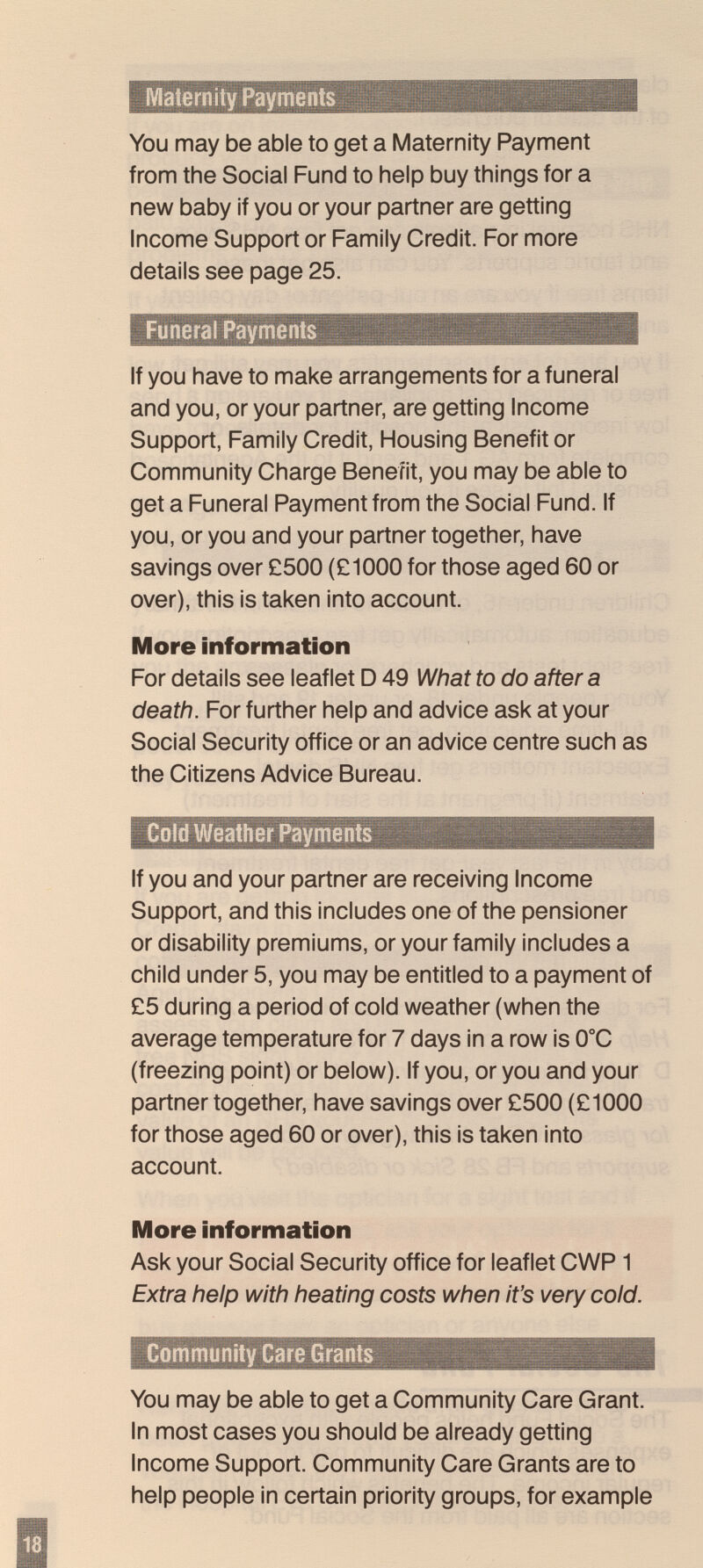 Matern ity Payments You may be able to get a Maternity Payment from the Social Fund to help buy things for a new baby if you or your partner are getting Income Support or Family Credit. For more details see page 25. Funeral Payments If you have to make arrangements for a funeral and you, or your partner, are getting Income Support, Family Credit, Housing Benefit or Community Charge Benefit, you may be able to get a Funeral Payment from the Social Fund. If you, or you and your partner together, have savings over £500 (£1000 for those aged 60 or over), this is taken into account. More information For details see leaflet D 49 What to do after a death. For further help and advice ask at your Social Security office or an advice centre such as the Citizens Advice Bureau. Cold Weather Payments If you and your partner are receiving Income Support, and this includes one of the pensioner or disability premiums, or your family includes a child under 5, you may be entitled to a payment of £5 during a period of cold weather (when the average temperature for 7 days in a row is 0°C (freezing point) or below). If you, or you and your partner together, have savings over £500 (£1000 for those aged 60 or over), this is taken into account. ¡More information Ask your Social Security office for leaflet CWP1 Extra help with heating costs when it's very cold. Community Care Grants You may be able to get a Community Care Grant. In most cases you should be already getting Income Support. Community Care Grants are to help people in certain priority groups, for example