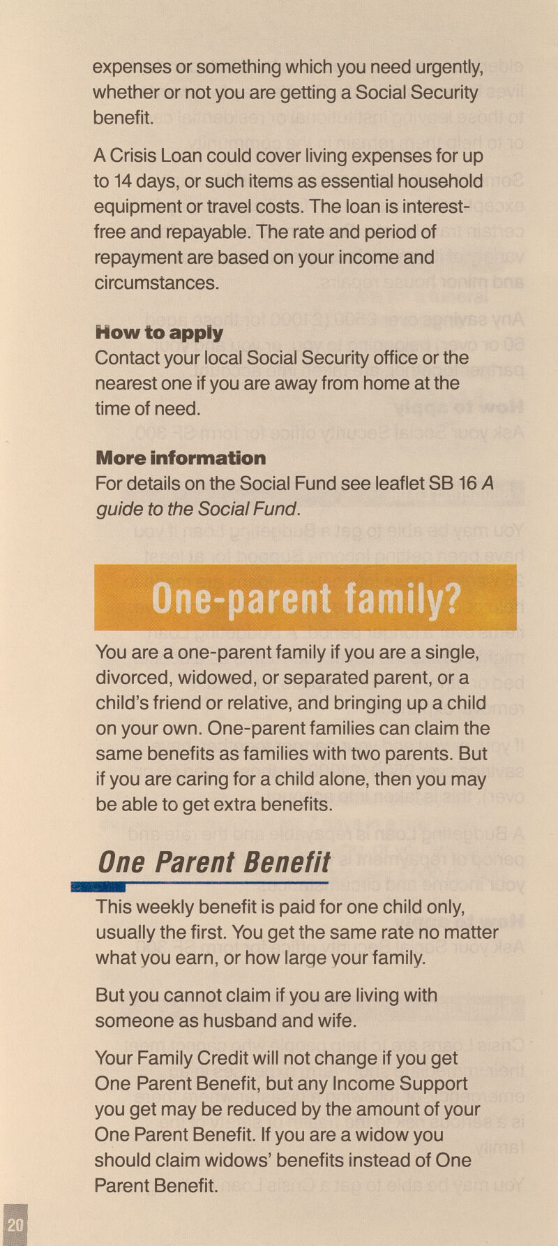 expenses or something which you need urgently, whether or not you are getting a Social Security benefit. A Crisis Loan could cover living expenses for up to 14 days, or such items as essential household equipment or travel costs. The loan is interest- free and repayable. The rate and period of repayment are based on your income and circumstances. How to apply Contact your local Social Security office or the nearest one if you are away from home at the time of need. More information For details on the Social Fund see leaflet SB 16 A guide to the Social Fund. —кг -a. 1|ф|Ш11РШ1 ЩЩ You are a one-parent family if you are a single, divorced, widowed, or separated parent, or a child's friend or relative, and bringing up a child on your own. One-parent families can claim the same benefits as families with two parents. But if you are caring for a child alone, then you may be able to get extra benefits. One Parent Benefit This weekly benefit is paid for one child only, usually the first. You get the same rate no matter what you earn, or how large your family. But you cannot claim if you are living with someone as husband and wife. Your Family Credit will not change if you get One Parent Benefit, but any Income Support you get may be reduced by the amount of your One Parent Benefit. If you are a widow you should claim widows' benefits instead of One Parent Benefit.