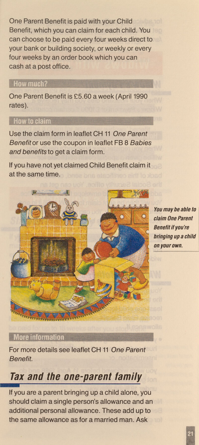 One Parent Benefit is paid with your Child Benefit, which you can claim for each child. You can choose to be paid every four weeks direct to your bank or building society, or weekly or every four weeks by an order book which you can cash at a post office. One Parent Benefit is £5.60 a week (April 1990 rates). How to claim Use the claim form in leaflet OH 11 One Parent Benefit or use the coupon in leaflet FB 8 Babies and benefits to get a claim form. If you have not yet claimed Child Benefit claim it at the same time. You may be able to claim One Parent Benefit If you're bringing up a child on your own. More information For more details see leaflet CH 11 One Parent Benefit. Tax and the one-parent family If you are a parent bringing up a child alone, you should claim a single person's allowance and an additional personal allowance. These add up to the same allowance as for a married man. Ask 21