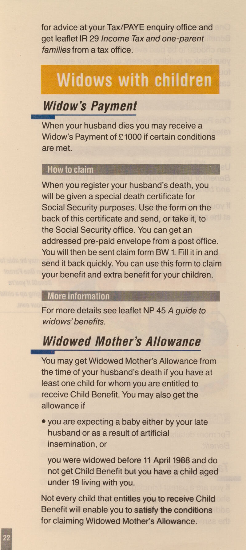 for advice at your Tax/PAYE enquiry office and get leaflet IR 29 Income Tax and one-parent fa/Tï/7/esfrom a tax office. Widow's Payment When your husband dies you may receive a Widow's Payment of £1000 if certain conditions are met. Howtociaim When you register your husband's death, you will be given a special death certificate for Social Security purposes. Use the form on the back of this certificate and send, or take it, to the Social Security office. You can get an addressed pre-paid envelope from a post office. You will then be sent claim form BW1. Fill it in and send it back quickly. You can use this form to claim your benefit and extra benefit for your children. More information For more details see leaflet NP 45 A guide to widows' benefits. Widowed Mother's Allowance You may get Widowed Mother's Allowance from the time of your husband's death if you have at least one child for whom you are entitled to receive Child Benefit. You may also get the allowance if • you are expecting a baby either by your late husband or as a result of artificial insemination, or you were widowed before 11 April 1988 and do not get Child Benefit but you have a child aged under 19 living with you. Not every child that entitles you to receive Child Benefit will enable you to satisfy the conditions for claiming Widowed Mother's Allowance.
