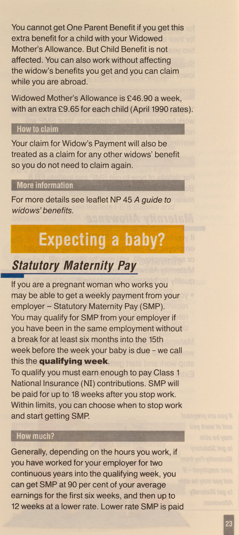 You cannot get One Parent Benefit if you get this extra benefit for a child with your Widowed Mother's Allowance. But Child Benefit is not affected. You can also work without affecting the widow's benefits you get and you can claim while you are abroad. Widowed Mother's Allowance is £46.90 a week, with an extra £9.65 for each child (April 1990 rates) How to claim Your claim for Widow's Payment will also be treated as a claim for any other widows' benefit so you do not need to claim again. More ínformatiü m For more details see leaflet NP 45 A guide to widows' benefits. Expecting a baby? statutory Maternity Pay If you are a pregnant woman who works you may be able to get a weekly payment from your employer - Statutory Maternity Pay (SMP). You may qualify for SMP from your employer if you have been in the same employment without a break for at least six months into the 15th week before the week your baby is due - we call this the qualifying weeic. To qualify you must earn enough to pay Class 1 National Insurance (N1) contributions. SMP will be paid for up to 18 weeks after you stop work. Within limits, you can choose when to stop work and start getting SMP. Howmucli? Generally, depending on the hours you work, if you have worked for your employer for two continuous years into the qualifying week, you can get SMP at 90 per cent of your average earnings for the first six weeks, and then up to 12 weeks at a lower rate. Lower rate SMP is paid