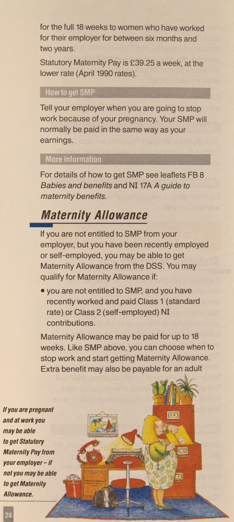 for the full 18 weeks to women who have worked for their employer for between six months and two years. Statutory Maternity Pay is £39.25 a week, at the lower rate (April 1990 rates). Tell your employer when you are going to stop work because of your pregnancy. Your SMP will normally be paid in the same way as your earnings. For details of how to get SMP see leaflets FB 8 Babies and benefits and N117A A guide to maternity benefits. If you are not entitled to SMP from your employer, but you have been recently employed or self-employed, you may be able to get Maternity Allowance from the DSS. You may qualify for Maternity Allowance if: • you are not entitled to SMP, and you have recently worked and paid Class 1 (standard rate) or Class 2 (self-employed) N1 contributions. Maternity Allowance may be paid for up to 18 weeks. Like SMP above, you can choose when to stop work and start getting Maternity Allowance. Extra benefit may also be payable for an adult il Maternity Allowance