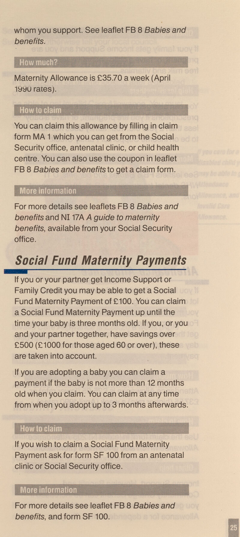 whom you support. See leaflet FB 8 Babies and benefits. ■fifM > > ,iî iWllllilHil Maternity Allowance is £35.70 a week (April 19yu rates). How to ci You can claim this allowance by filling in claim form MA 1 which you can get from the Social Security office, antenatal clinic, or child health centre. You can also use the coupon in leaflet FB 8 Babies and benefits to get a claim form. More informati For more details see leaflets FB 8 Babies and benefits and N117A A guide to maternity benefits, available from your Social Security office. Social Fund Maternity Payments If you or your partner get Income Support or Family Credit you may be able to get a Social Fund Maternity Payment of £100. You can claim a Social Fund Maternity Payment up until the time your baby is three months old. If you, or you and your partner together, have savings over £500 (£1000 for those aged 60 or over), these are taken into account. If you are adopting a baby you can claim a payment if the baby is not more than 12 months old when you claim. You can claim at any time from when you adopt up to 3 months afterwards. HowtoGlai m M If you wish to claim a Social Fund Maternity Payment ask for form SF100 from an antenatal clinic or Social Security office. More information For more details see leaflet FB 8 Babies and benefits, and form SF 100.